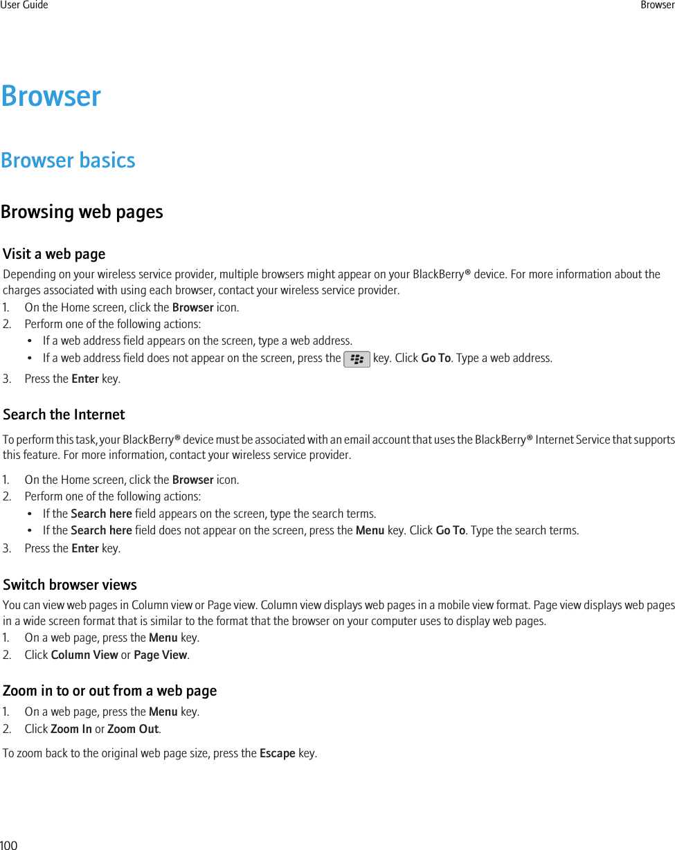 BrowserBrowser basicsBrowsing web pagesVisit a web pageDepending on your wireless service provider, multiple browsers might appear on your BlackBerry® device. For more information about thecharges associated with using each browser, contact your wireless service provider.1. On the Home screen, click the Browser icon.2. Perform one of the following actions:• If a web address field appears on the screen, type a web address.•If a web address field does not appear on the screen, press the   key. Click Go To. Type a web address.3. Press the Enter key.Search the InternetTo perform this task, your BlackBerry® device must be associated with an email account that uses the BlackBerry® Internet Service that supportsthis feature. For more information, contact your wireless service provider.1. On the Home screen, click the Browser icon.2. Perform one of the following actions:• If the Search here field appears on the screen, type the search terms.• If the Search here field does not appear on the screen, press the Menu key. Click Go To. Type the search terms.3. Press the Enter key.Switch browser viewsYou can view web pages in Column view or Page view. Column view displays web pages in a mobile view format. Page view displays web pagesin a wide screen format that is similar to the format that the browser on your computer uses to display web pages.1. On a web page, press the Menu key.2. Click Column View or Page View.Zoom in to or out from a web page1. On a web page, press the Menu key.2. Click Zoom In or Zoom Out.To zoom back to the original web page size, press the Escape key.User Guide Browser100