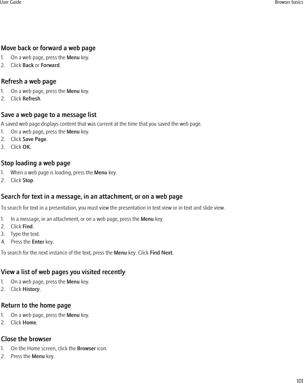 Move back or forward a web page1. On a web page, press the Menu key.2. Click Back or Forward.Refresh a web page1. On a web page, press the Menu key.2. Click Refresh.Save a web page to a message listA saved web page displays content that was current at the time that you saved the web page.1. On a web page, press the Menu key.2. Click Save Page.3. Click OK.Stop loading a web page1. When a web page is loading, press the Menu key.2. Click Stop.Search for text in a message, in an attachment, or on a web pageTo search for text in a presentation, you must view the presentation in text view or in text and slide view.1. In a message, in an attachment, or on a web page, press the Menu key.2. Click Find.3. Type the text.4. Press the Enter key.To search for the next instance of the text, press the Menu key. Click Find Next.View a list of web pages you visited recently1. On a web page, press the Menu key.2. Click History.Return to the home page1. On a web page, press the Menu key.2. Click Home.Close the browser1. On the Home screen, click the Browser icon.2. Press the Menu key.User Guide Browser basics101