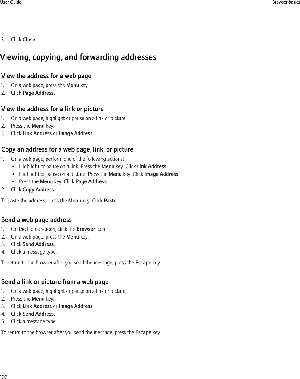 3. Click Close.Viewing, copying, and forwarding addressesView the address for a web page1. On a web page, press the Menu key.2. Click Page Address.View the address for a link or picture1. On a web page, highlight or pause on a link or picture.2. Press the Menu key.3. Click Link Address or Image Address.Copy an address for a web page, link, or picture1. On a web page, perform one of the following actions:• Highlight or pause on a link. Press the Menu key. Click Link Address.• Highlight or pause on a picture. Press the Menu key. Click Image Address.• Press the Menu key. Click Page Address.2. Click Copy Address.To paste the address, press the Menu key. Click Paste.Send a web page address1. On the Home screen, click the Browser icon.2. On a web page, press the Menu key.3. Click Send Address.4. Click a message type.To return to the browser after you send the message, press the Escape key.Send a link or picture from a web page1. On a web page, highlight or pause on a link or picture.2. Press the Menu key.3. Click Link Address or Image Address.4. Click Send Address.5. Click a message type.To return to the browser after you send the message, press the Escape key.User Guide Browser basics102