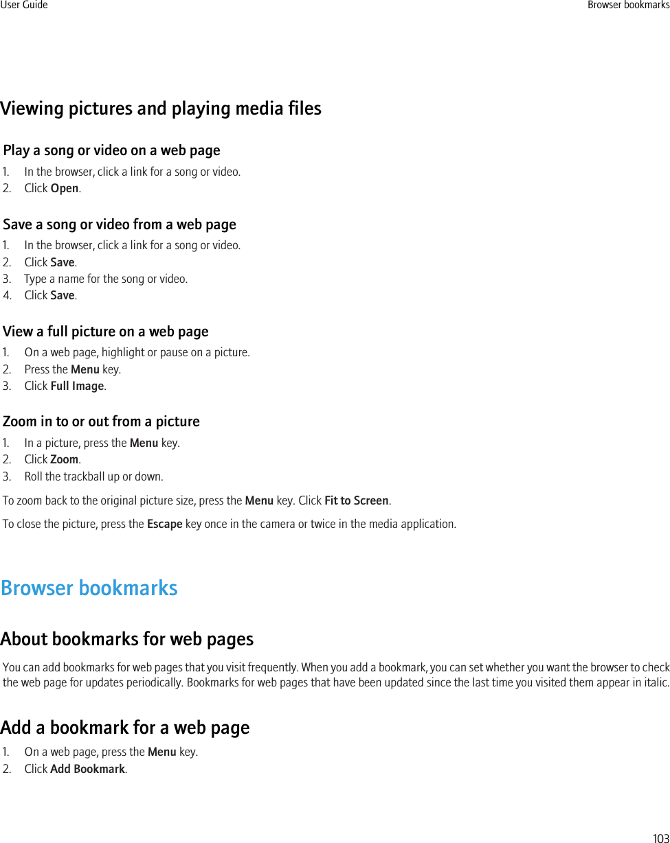 Viewing pictures and playing media filesPlay a song or video on a web page1. In the browser, click a link for a song or video.2. Click Open.Save a song or video from a web page1. In the browser, click a link for a song or video.2. Click Save.3. Type a name for the song or video.4. Click Save.View a full picture on a web page1. On a web page, highlight or pause on a picture.2. Press the Menu key.3. Click Full Image.Zoom in to or out from a picture1. In a picture, press the Menu key.2. Click Zoom.3. Roll the trackball up or down.To zoom back to the original picture size, press the Menu key. Click Fit to Screen.To close the picture, press the Escape key once in the camera or twice in the media application.Browser bookmarksAbout bookmarks for web pagesYou can add bookmarks for web pages that you visit frequently. When you add a bookmark, you can set whether you want the browser to checkthe web page for updates periodically. Bookmarks for web pages that have been updated since the last time you visited them appear in italic.Add a bookmark for a web page1. On a web page, press the Menu key.2. Click Add Bookmark.User Guide Browser bookmarks103