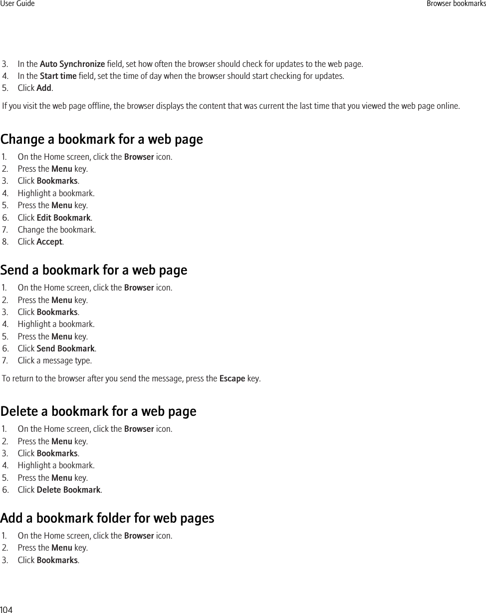 3. In the Auto Synchronize field, set how often the browser should check for updates to the web page.4. In the Start time field, set the time of day when the browser should start checking for updates.5. Click Add.If you visit the web page offline, the browser displays the content that was current the last time that you viewed the web page online.Change a bookmark for a web page1. On the Home screen, click the Browser icon.2. Press the Menu key.3. Click Bookmarks.4. Highlight a bookmark.5. Press the Menu key.6. Click Edit Bookmark.7. Change the bookmark.8. Click Accept.Send a bookmark for a web page1. On the Home screen, click the Browser icon.2. Press the Menu key.3. Click Bookmarks.4. Highlight a bookmark.5. Press the Menu key.6. Click Send Bookmark.7. Click a message type.To return to the browser after you send the message, press the Escape key.Delete a bookmark for a web page1. On the Home screen, click the Browser icon.2. Press the Menu key.3. Click Bookmarks.4. Highlight a bookmark.5. Press the Menu key.6. Click Delete Bookmark.Add a bookmark folder for web pages1. On the Home screen, click the Browser icon.2. Press the Menu key.3. Click Bookmarks.User Guide Browser bookmarks104