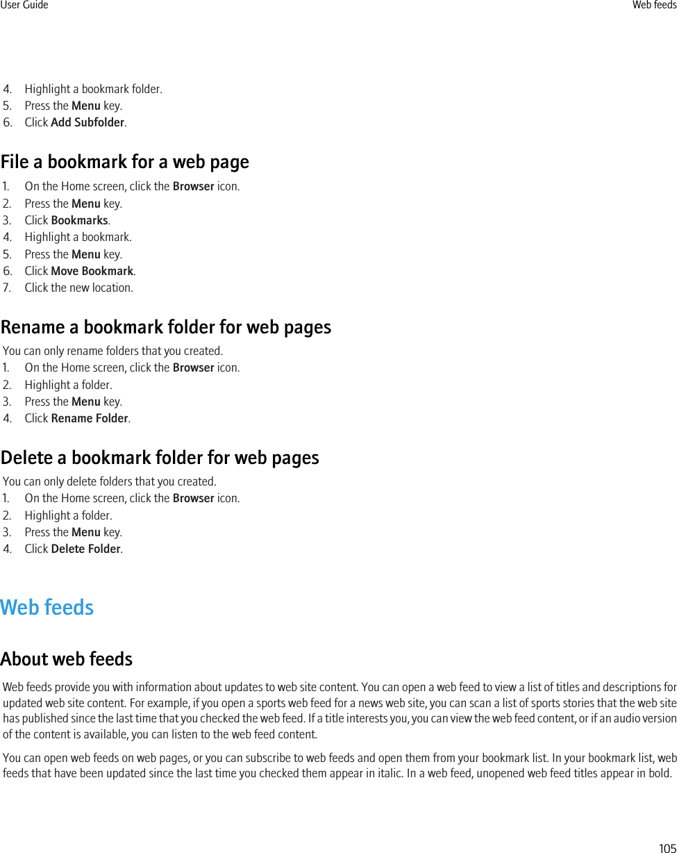 4. Highlight a bookmark folder.5. Press the Menu key.6. Click Add Subfolder.File a bookmark for a web page1. On the Home screen, click the Browser icon.2. Press the Menu key.3. Click Bookmarks.4. Highlight a bookmark.5. Press the Menu key.6. Click Move Bookmark.7. Click the new location.Rename a bookmark folder for web pagesYou can only rename folders that you created.1. On the Home screen, click the Browser icon.2. Highlight a folder.3. Press the Menu key.4. Click Rename Folder.Delete a bookmark folder for web pagesYou can only delete folders that you created.1. On the Home screen, click the Browser icon.2. Highlight a folder.3. Press the Menu key.4. Click Delete Folder.Web feedsAbout web feedsWeb feeds provide you with information about updates to web site content. You can open a web feed to view a list of titles and descriptions forupdated web site content. For example, if you open a sports web feed for a news web site, you can scan a list of sports stories that the web sitehas published since the last time that you checked the web feed. If a title interests you, you can view the web feed content, or if an audio versionof the content is available, you can listen to the web feed content.You can open web feeds on web pages, or you can subscribe to web feeds and open them from your bookmark list. In your bookmark list, webfeeds that have been updated since the last time you checked them appear in italic. In a web feed, unopened web feed titles appear in bold.User Guide Web feeds105