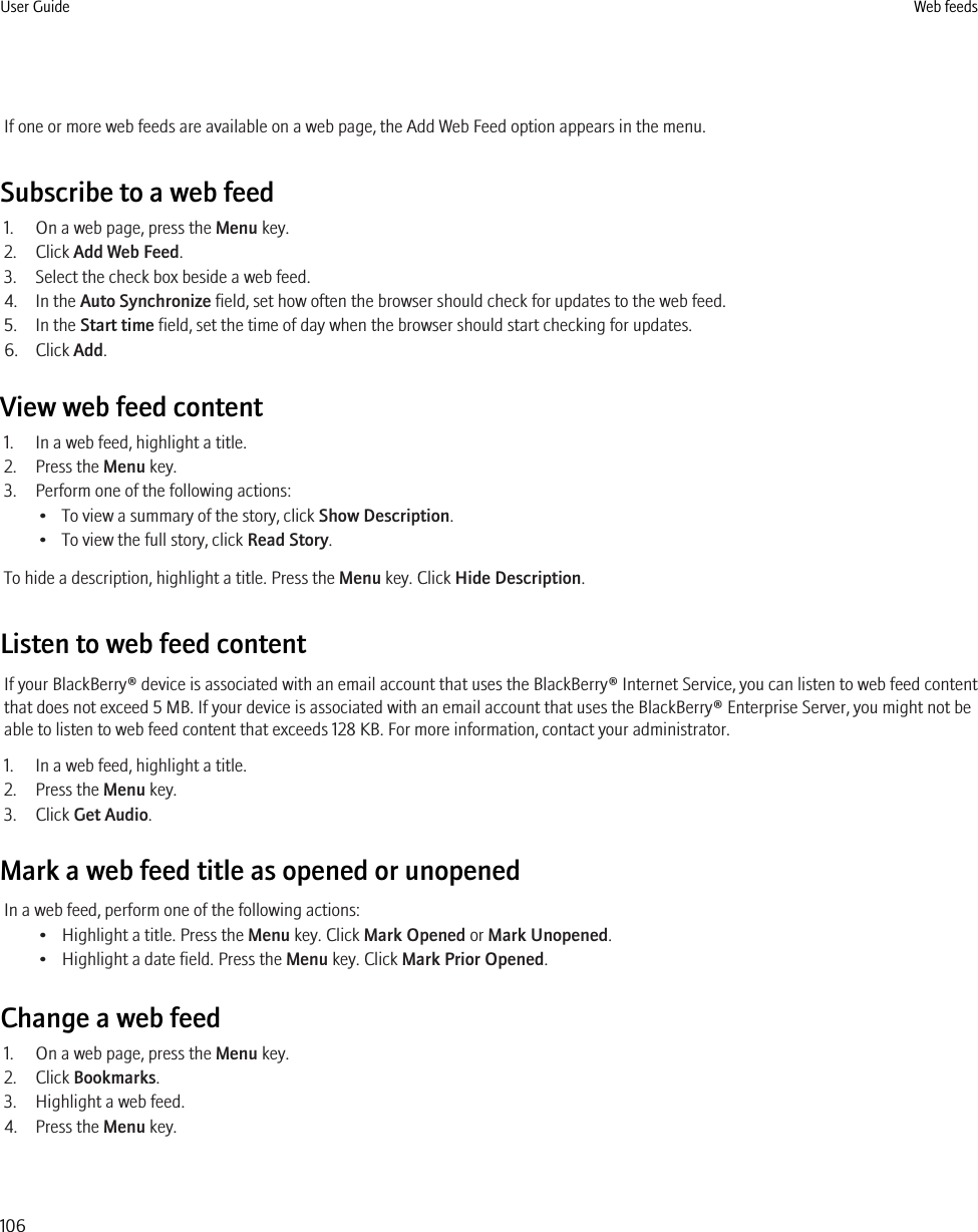 If one or more web feeds are available on a web page, the Add Web Feed option appears in the menu.Subscribe to a web feed1. On a web page, press the Menu key.2. Click Add Web Feed.3. Select the check box beside a web feed.4. In the Auto Synchronize field, set how often the browser should check for updates to the web feed.5. In the Start time field, set the time of day when the browser should start checking for updates.6. Click Add.View web feed content1. In a web feed, highlight a title.2. Press the Menu key.3. Perform one of the following actions:• To view a summary of the story, click Show Description.• To view the full story, click Read Story.To hide a description, highlight a title. Press the Menu key. Click Hide Description.Listen to web feed contentIf your BlackBerry® device is associated with an email account that uses the BlackBerry® Internet Service, you can listen to web feed contentthat does not exceed 5 MB. If your device is associated with an email account that uses the BlackBerry® Enterprise Server, you might not beable to listen to web feed content that exceeds 128 KB. For more information, contact your administrator.1. In a web feed, highlight a title.2. Press the Menu key.3. Click Get Audio.Mark a web feed title as opened or unopenedIn a web feed, perform one of the following actions:• Highlight a title. Press the Menu key. Click Mark Opened or Mark Unopened.• Highlight a date field. Press the Menu key. Click Mark Prior Opened.Change a web feed1. On a web page, press the Menu key.2. Click Bookmarks.3. Highlight a web feed.4. Press the Menu key.User Guide Web feeds106