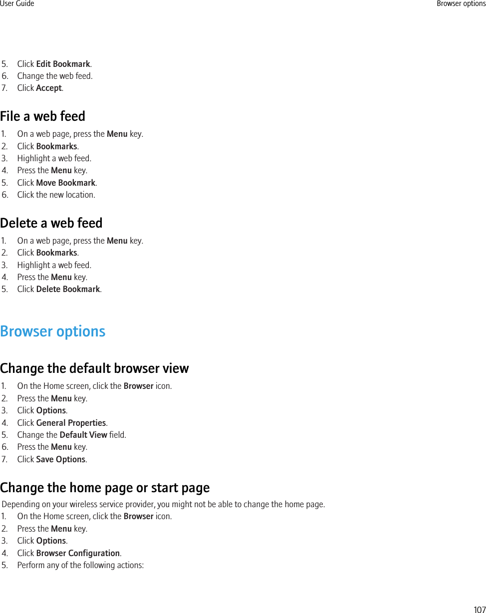 5. Click Edit Bookmark.6. Change the web feed.7. Click Accept.File a web feed1. On a web page, press the Menu key.2. Click Bookmarks.3. Highlight a web feed.4. Press the Menu key.5. Click Move Bookmark.6. Click the new location.Delete a web feed1. On a web page, press the Menu key.2. Click Bookmarks.3. Highlight a web feed.4. Press the Menu key.5. Click Delete Bookmark.Browser optionsChange the default browser view1. On the Home screen, click the Browser icon.2. Press the Menu key.3. Click Options.4. Click General Properties.5. Change the Default View field.6. Press the Menu key.7. Click Save Options.Change the home page or start pageDepending on your wireless service provider, you might not be able to change the home page.1. On the Home screen, click the Browser icon.2. Press the Menu key.3. Click Options.4. Click Browser Configuration.5. Perform any of the following actions:User Guide Browser options107