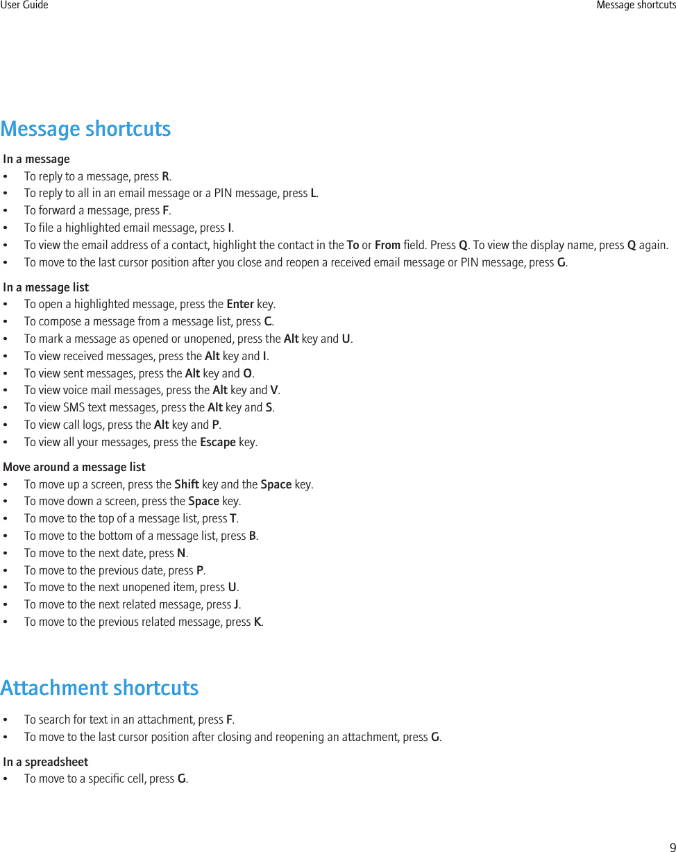 Message shortcutsIn a message• To reply to a message, press R.• To reply to all in an email message or a PIN message, press L.• To forward a message, press F.• To file a highlighted email message, press I.• To view the email address of a contact, highlight the contact in the To or From field. Press Q. To view the display name, press Q again.• To move to the last cursor position after you close and reopen a received email message or PIN message, press G.In a message list• To open a highlighted message, press the Enter key.• To compose a message from a message list, press C.• To mark a message as opened or unopened, press the Alt key and U.• To view received messages, press the Alt key and I.• To view sent messages, press the Alt key and O.• To view voice mail messages, press the Alt key and V.• To view SMS text messages, press the Alt key and S.• To view call logs, press the Alt key and P.• To view all your messages, press the Escape key.Move around a message list• To move up a screen, press the Shift key and the Space key.• To move down a screen, press the Space key.• To move to the top of a message list, press T.• To move to the bottom of a message list, press B.• To move to the next date, press N.• To move to the previous date, press P.• To move to the next unopened item, press U.• To move to the next related message, press J.• To move to the previous related message, press K.Attachment shortcuts• To search for text in an attachment, press F.• To move to the last cursor position after closing and reopening an attachment, press G.In a spreadsheet• To move to a specific cell, press G.User Guide Message shortcuts9