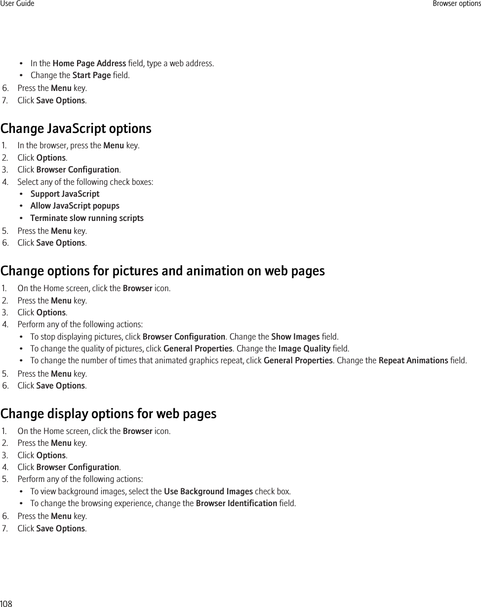 • In the Home Page Address field, type a web address.• Change the Start Page field.6. Press the Menu key.7. Click Save Options.Change JavaScript options1. In the browser, press the Menu key.2. Click Options.3. Click Browser Configuration.4. Select any of the following check boxes:•Support JavaScript•Allow JavaScript popups•Terminate slow running scripts5. Press the Menu key.6. Click Save Options.Change options for pictures and animation on web pages1. On the Home screen, click the Browser icon.2. Press the Menu key.3. Click Options.4. Perform any of the following actions:• To stop displaying pictures, click Browser Configuration. Change the Show Images field.• To change the quality of pictures, click General Properties. Change the Image Quality field.• To change the number of times that animated graphics repeat, click General Properties. Change the Repeat Animations field.5. Press the Menu key.6. Click Save Options.Change display options for web pages1. On the Home screen, click the Browser icon.2. Press the Menu key.3. Click Options.4. Click Browser Configuration.5. Perform any of the following actions:• To view background images, select the Use Background Images check box.• To change the browsing experience, change the Browser Identification field.6. Press the Menu key.7. Click Save Options.User Guide Browser options108