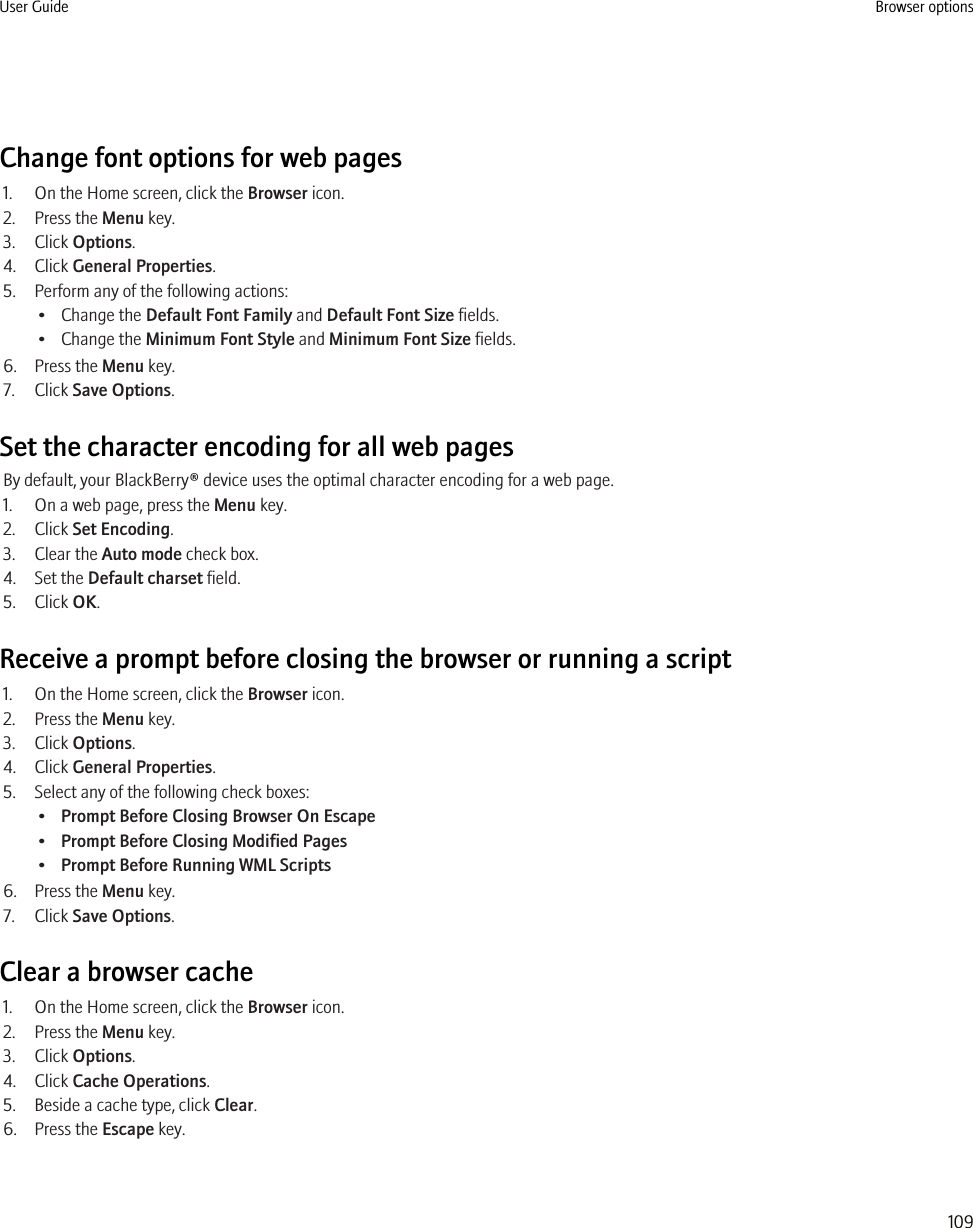 Change font options for web pages1. On the Home screen, click the Browser icon.2. Press the Menu key.3. Click Options.4. Click General Properties.5. Perform any of the following actions:• Change the Default Font Family and Default Font Size fields.• Change the Minimum Font Style and Minimum Font Size fields.6. Press the Menu key.7. Click Save Options.Set the character encoding for all web pagesBy default, your BlackBerry® device uses the optimal character encoding for a web page.1. On a web page, press the Menu key.2. Click Set Encoding.3. Clear the Auto mode check box.4. Set the Default charset field.5. Click OK.Receive a prompt before closing the browser or running a script1. On the Home screen, click the Browser icon.2. Press the Menu key.3. Click Options.4. Click General Properties.5. Select any of the following check boxes:•Prompt Before Closing Browser On Escape•Prompt Before Closing Modified Pages•Prompt Before Running WML Scripts6. Press the Menu key.7. Click Save Options.Clear a browser cache1. On the Home screen, click the Browser icon.2. Press the Menu key.3. Click Options.4. Click Cache Operations.5. Beside a cache type, click Clear.6. Press the Escape key.User Guide Browser options109