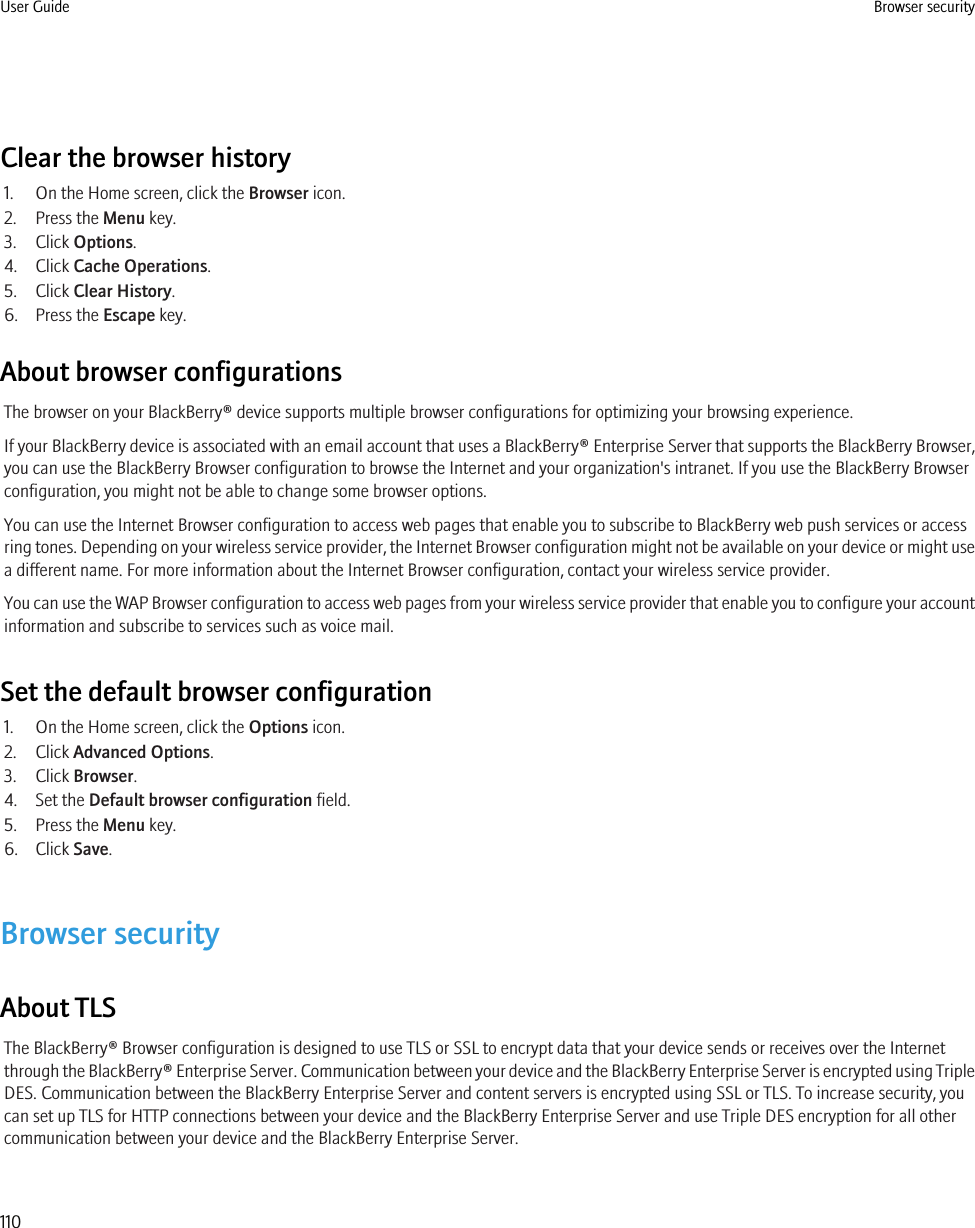 Clear the browser history1. On the Home screen, click the Browser icon.2. Press the Menu key.3. Click Options.4. Click Cache Operations.5. Click Clear History.6. Press the Escape key.About browser configurationsThe browser on your BlackBerry® device supports multiple browser configurations for optimizing your browsing experience.If your BlackBerry device is associated with an email account that uses a BlackBerry® Enterprise Server that supports the BlackBerry Browser,you can use the BlackBerry Browser configuration to browse the Internet and your organization&apos;s intranet. If you use the BlackBerry Browserconfiguration, you might not be able to change some browser options.You can use the Internet Browser configuration to access web pages that enable you to subscribe to BlackBerry web push services or accessring tones. Depending on your wireless service provider, the Internet Browser configuration might not be available on your device or might usea different name. For more information about the Internet Browser configuration, contact your wireless service provider.You can use the WAP Browser configuration to access web pages from your wireless service provider that enable you to configure your accountinformation and subscribe to services such as voice mail.Set the default browser configuration1. On the Home screen, click the Options icon.2. Click Advanced Options.3. Click Browser.4. Set the Default browser configuration field.5. Press the Menu key.6. Click Save.Browser securityAbout TLSThe BlackBerry® Browser configuration is designed to use TLS or SSL to encrypt data that your device sends or receives over the Internetthrough the BlackBerry® Enterprise Server. Communication between your device and the BlackBerry Enterprise Server is encrypted using TripleDES. Communication between the BlackBerry Enterprise Server and content servers is encrypted using SSL or TLS. To increase security, youcan set up TLS for HTTP connections between your device and the BlackBerry Enterprise Server and use Triple DES encryption for all othercommunication between your device and the BlackBerry Enterprise Server.User Guide Browser security110