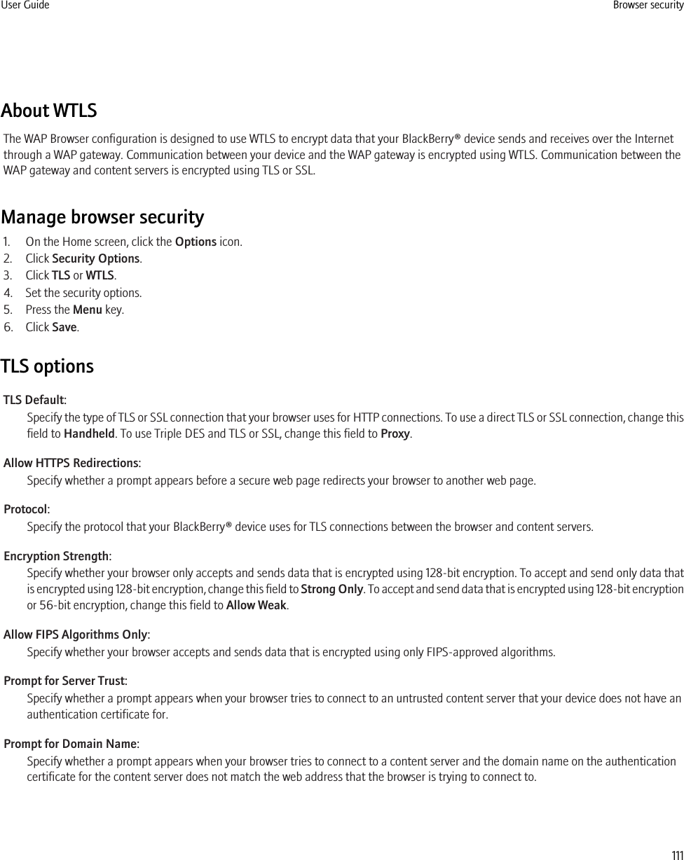 About WTLSThe WAP Browser configuration is designed to use WTLS to encrypt data that your BlackBerry® device sends and receives over the Internetthrough a WAP gateway. Communication between your device and the WAP gateway is encrypted using WTLS. Communication between theWAP gateway and content servers is encrypted using TLS or SSL.Manage browser security1. On the Home screen, click the Options icon.2. Click Security Options.3. Click TLS or WTLS.4. Set the security options.5. Press the Menu key.6. Click Save.TLS optionsTLS Default:Specify the type of TLS or SSL connection that your browser uses for HTTP connections. To use a direct TLS or SSL connection, change thisfield to Handheld. To use Triple DES and TLS or SSL, change this field to Proxy.Allow HTTPS Redirections:Specify whether a prompt appears before a secure web page redirects your browser to another web page.Protocol:Specify the protocol that your BlackBerry® device uses for TLS connections between the browser and content servers.Encryption Strength:Specify whether your browser only accepts and sends data that is encrypted using 128-bit encryption. To accept and send only data thatis encrypted using 128-bit encryption, change this field to Strong Only. To accept and send data that is encrypted using 128-bit encryptionor 56-bit encryption, change this field to Allow Weak.Allow FIPS Algorithms Only:Specify whether your browser accepts and sends data that is encrypted using only FIPS-approved algorithms.Prompt for Server Trust:Specify whether a prompt appears when your browser tries to connect to an untrusted content server that your device does not have anauthentication certificate for.Prompt for Domain Name:Specify whether a prompt appears when your browser tries to connect to a content server and the domain name on the authenticationcertificate for the content server does not match the web address that the browser is trying to connect to.User Guide Browser security111