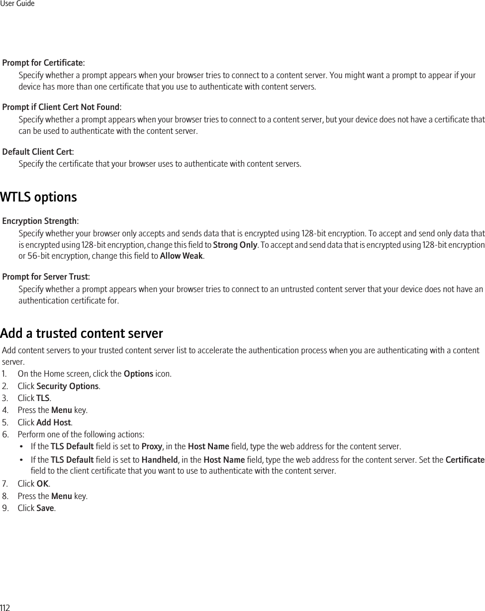 Prompt for Certificate:Specify whether a prompt appears when your browser tries to connect to a content server. You might want a prompt to appear if yourdevice has more than one certificate that you use to authenticate with content servers.Prompt if Client Cert Not Found:Specify whether a prompt appears when your browser tries to connect to a content server, but your device does not have a certificate thatcan be used to authenticate with the content server.Default Client Cert:Specify the certificate that your browser uses to authenticate with content servers.WTLS optionsEncryption Strength:Specify whether your browser only accepts and sends data that is encrypted using 128-bit encryption. To accept and send only data thatis encrypted using 128-bit encryption, change this field to Strong Only. To accept and send data that is encrypted using 128-bit encryptionor 56-bit encryption, change this field to Allow Weak.Prompt for Server Trust:Specify whether a prompt appears when your browser tries to connect to an untrusted content server that your device does not have anauthentication certificate for.Add a trusted content serverAdd content servers to your trusted content server list to accelerate the authentication process when you are authenticating with a contentserver.1. On the Home screen, click the Options icon.2. Click Security Options.3. Click TLS.4. Press the Menu key.5. Click Add Host.6. Perform one of the following actions:• If the TLS Default field is set to Proxy, in the Host Name field, type the web address for the content server.• If the TLS Default field is set to Handheld, in the Host Name field, type the web address for the content server. Set the Certificatefield to the client certificate that you want to use to authenticate with the content server.7. Click OK.8. Press the Menu key.9. Click Save.User Guide112