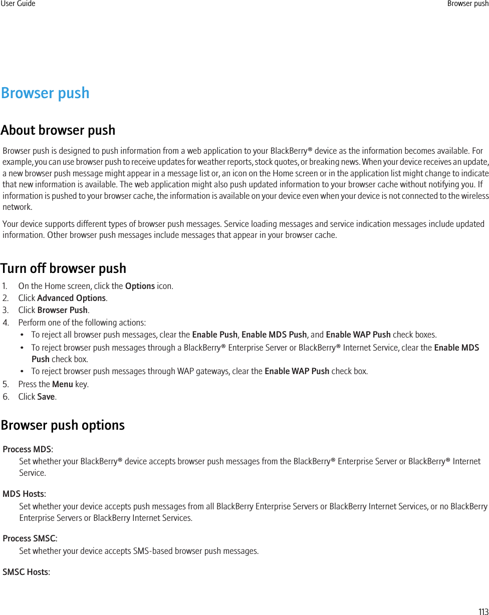 Browser pushAbout browser pushBrowser push is designed to push information from a web application to your BlackBerry® device as the information becomes available. Forexample, you can use browser push to receive updates for weather reports, stock quotes, or breaking news. When your device receives an update,a new browser push message might appear in a message list or, an icon on the Home screen or in the application list might change to indicatethat new information is available. The web application might also push updated information to your browser cache without notifying you. Ifinformation is pushed to your browser cache, the information is available on your device even when your device is not connected to the wirelessnetwork.Your device supports different types of browser push messages. Service loading messages and service indication messages include updatedinformation. Other browser push messages include messages that appear in your browser cache.Turn off browser push1. On the Home screen, click the Options icon.2. Click Advanced Options.3. Click Browser Push.4. Perform one of the following actions:• To reject all browser push messages, clear the Enable Push, Enable MDS Push, and Enable WAP Push check boxes.• To reject browser push messages through a BlackBerry® Enterprise Server or BlackBerry® Internet Service, clear the Enable MDSPush check box.• To reject browser push messages through WAP gateways, clear the Enable WAP Push check box.5. Press the Menu key.6. Click Save.Browser push optionsProcess MDS:Set whether your BlackBerry® device accepts browser push messages from the BlackBerry® Enterprise Server or BlackBerry® InternetService.MDS Hosts:Set whether your device accepts push messages from all BlackBerry Enterprise Servers or BlackBerry Internet Services, or no BlackBerryEnterprise Servers or BlackBerry Internet Services.Process SMSC:Set whether your device accepts SMS-based browser push messages.SMSC Hosts:User Guide Browser push113