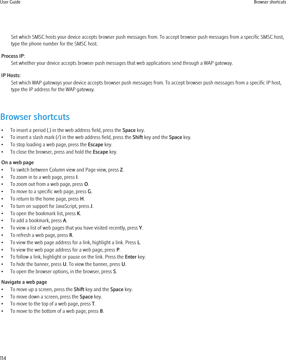 Set which SMSC hosts your device accepts browser push messages from. To accept browser push messages from a specific SMSC host,type the phone number for the SMSC host.Process IP:Set whether your device accepts browser push messages that web applications send through a WAP gateway.IP Hosts:Set which WAP gateways your device accepts browser push messages from. To accept browser push messages from a specific IP host,type the IP address for the WAP gateway.Browser shortcuts• To insert a period (.) in the web address field, press the Space key.• To insert a slash mark (/) in the web address field, press the Shift key and the Space key.• To stop loading a web page, press the Escape key.• To close the browser, press and hold the Escape key.On a web page• To switch between Column view and Page view, press Z.• To zoom in to a web page, press I.• To zoom out from a web page, press O.• To move to a specific web page, press G.• To return to the home page, press H.• To turn on support for JavaScript, press J.• To open the bookmark list, press K.• To add a bookmark, press A.• To view a list of web pages that you have visited recently, press Y.• To refresh a web page, press R.• To view the web page address for a link, highlight a link. Press L.• To view the web page address for a web page, press P.• To follow a link, highlight or pause on the link. Press the Enter key.• To hide the banner, press U. To view the banner, press U.• To open the browser options, in the browser, press S.Navigate a web page• To move up a screen, press the Shift key and the Space key.• To move down a screen, press the Space key.• To move to the top of a web page, press T.• To move to the bottom of a web page, press B.User Guide Browser shortcuts114