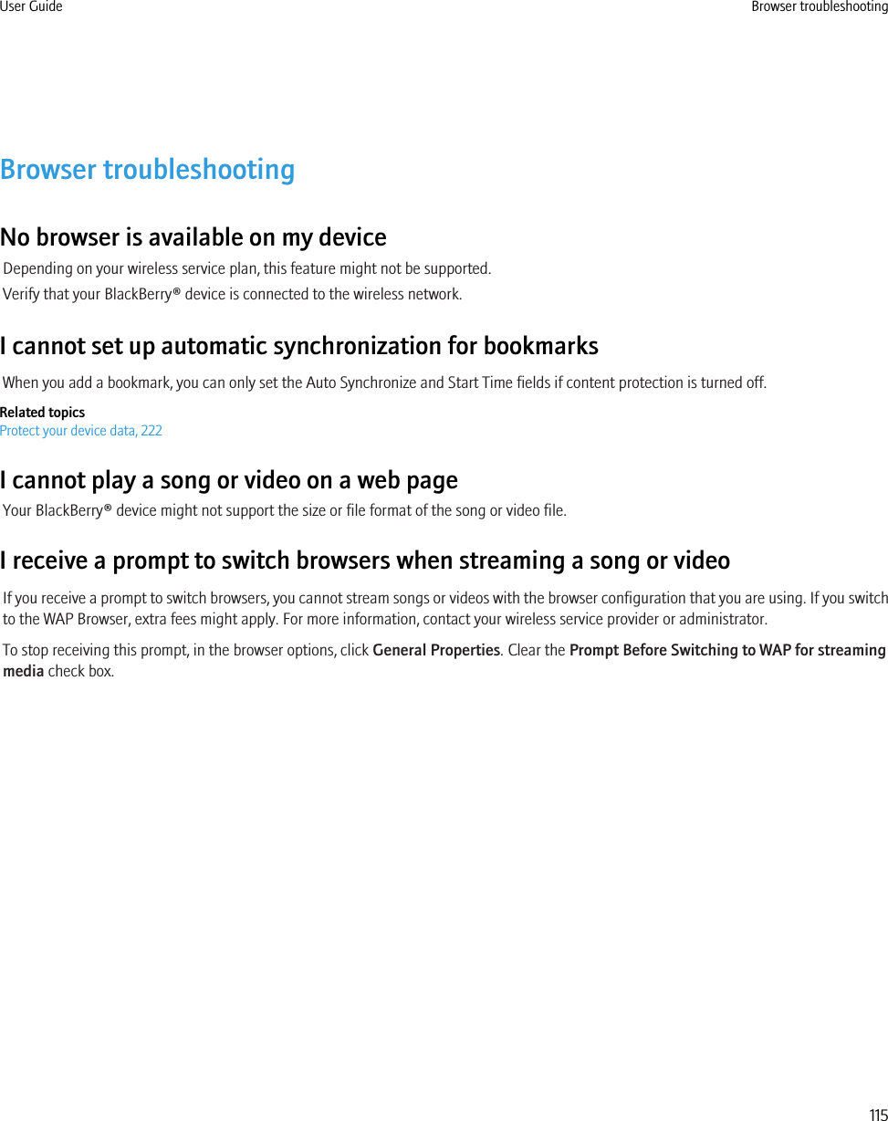 Browser troubleshootingNo browser is available on my deviceDepending on your wireless service plan, this feature might not be supported.Verify that your BlackBerry® device is connected to the wireless network.I cannot set up automatic synchronization for bookmarksWhen you add a bookmark, you can only set the Auto Synchronize and Start Time fields if content protection is turned off.Related topicsProtect your device data, 222I cannot play a song or video on a web pageYour BlackBerry® device might not support the size or file format of the song or video file.I receive a prompt to switch browsers when streaming a song or videoIf you receive a prompt to switch browsers, you cannot stream songs or videos with the browser configuration that you are using. If you switchto the WAP Browser, extra fees might apply. For more information, contact your wireless service provider or administrator.To stop receiving this prompt, in the browser options, click General Properties. Clear the Prompt Before Switching to WAP for streamingmedia check box.User Guide Browser troubleshooting115