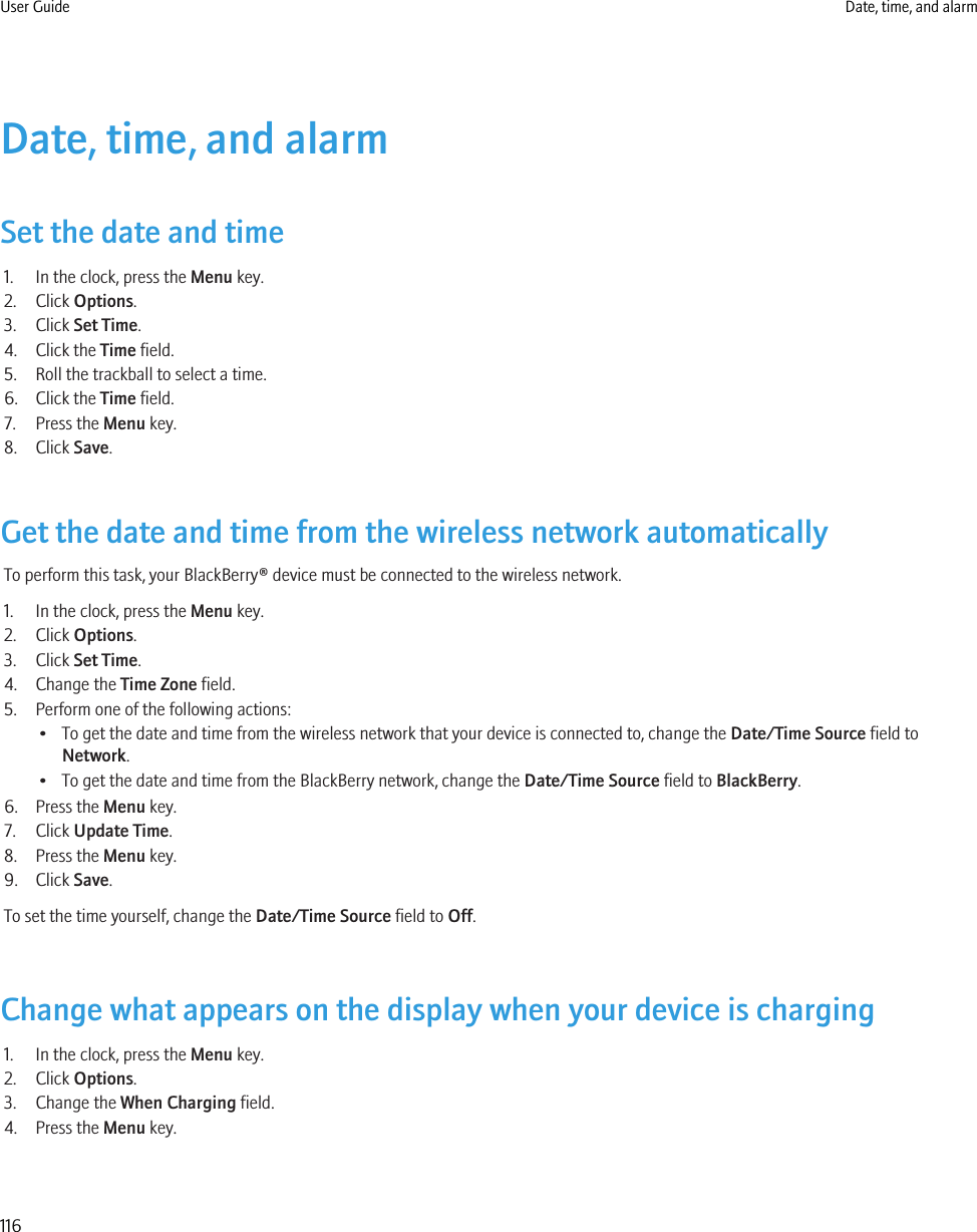 Date, time, and alarmSet the date and time1. In the clock, press the Menu key.2. Click Options.3. Click Set Time.4. Click the Time field.5. Roll the trackball to select a time.6. Click the Time field.7. Press the Menu key.8. Click Save.Get the date and time from the wireless network automaticallyTo perform this task, your BlackBerry® device must be connected to the wireless network.1. In the clock, press the Menu key.2. Click Options.3. Click Set Time.4. Change the Time Zone field.5. Perform one of the following actions:• To get the date and time from the wireless network that your device is connected to, change the Date/Time Source field toNetwork.• To get the date and time from the BlackBerry network, change the Date/Time Source field to BlackBerry.6. Press the Menu key.7. Click Update Time.8. Press the Menu key.9. Click Save.To set the time yourself, change the Date/Time Source field to Off.Change what appears on the display when your device is charging1. In the clock, press the Menu key.2. Click Options.3. Change the When Charging field.4. Press the Menu key.User Guide Date, time, and alarm116