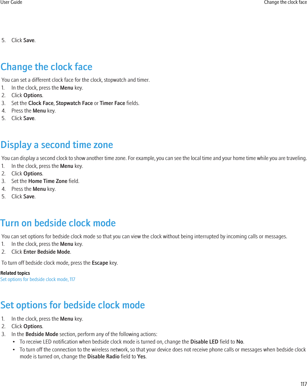 5. Click Save.Change the clock faceYou can set a different clock face for the clock, stopwatch and timer.1. In the clock, press the Menu key.2. Click Options.3. Set the Clock Face, Stopwatch Face or Timer Face fields.4. Press the Menu key.5. Click Save.Display a second time zoneYou can display a second clock to show another time zone. For example, you can see the local time and your home time while you are traveling.1. In the clock, press the Menu key.2. Click Options.3. Set the Home Time Zone field.4. Press the Menu key.5. Click Save.Turn on bedside clock modeYou can set options for bedside clock mode so that you can view the clock without being interrupted by incoming calls or messages.1. In the clock, press the Menu key.2. Click Enter Bedside Mode.To turn off bedside clock mode, press the Escape key.Related topicsSet options for bedside clock mode, 117Set options for bedside clock mode1. In the clock, press the Menu key.2. Click Options.3. In the Bedside Mode section, perform any of the following actions:• To receive LED notification when bedside clock mode is turned on, change the Disable LED field to No.• To turn off the connection to the wireless network, so that your device does not receive phone calls or messages when bedside clockmode is turned on, change the Disable Radio field to Yes.User Guide Change the clock face117