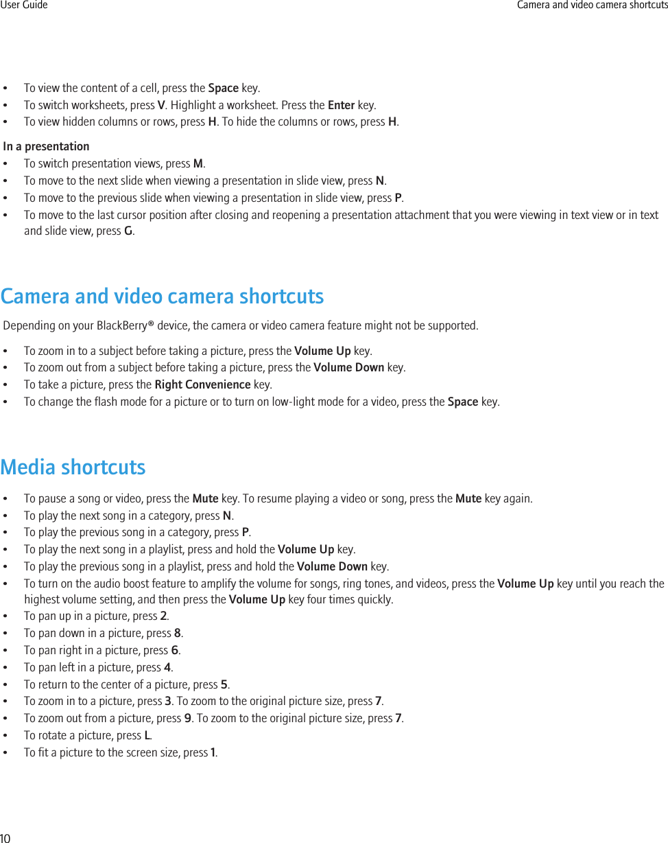 • To view the content of a cell, press the Space key.• To switch worksheets, press V. Highlight a worksheet. Press the Enter key.• To view hidden columns or rows, press H. To hide the columns or rows, press H.In a presentation• To switch presentation views, press M.• To move to the next slide when viewing a presentation in slide view, press N.• To move to the previous slide when viewing a presentation in slide view, press P.• To move to the last cursor position after closing and reopening a presentation attachment that you were viewing in text view or in textand slide view, press G.Camera and video camera shortcutsDepending on your BlackBerry® device, the camera or video camera feature might not be supported.• To zoom in to a subject before taking a picture, press the Volume Up key.• To zoom out from a subject before taking a picture, press the Volume Down key.• To take a picture, press the Right Convenience key.• To change the flash mode for a picture or to turn on low-light mode for a video, press the Space key.Media shortcuts• To pause a song or video, press the Mute key. To resume playing a video or song, press the Mute key again.• To play the next song in a category, press N.• To play the previous song in a category, press P.• To play the next song in a playlist, press and hold the Volume Up key.• To play the previous song in a playlist, press and hold the Volume Down key.• To turn on the audio boost feature to amplify the volume for songs, ring tones, and videos, press the Volume Up key until you reach thehighest volume setting, and then press the Volume Up key four times quickly.• To pan up in a picture, press 2.• To pan down in a picture, press 8.• To pan right in a picture, press 6.• To pan left in a picture, press 4.• To return to the center of a picture, press 5.• To zoom in to a picture, press 3. To zoom to the original picture size, press 7.• To zoom out from a picture, press 9. To zoom to the original picture size, press 7.• To rotate a picture, press L.• To fit a picture to the screen size, press 1.User Guide Camera and video camera shortcuts10