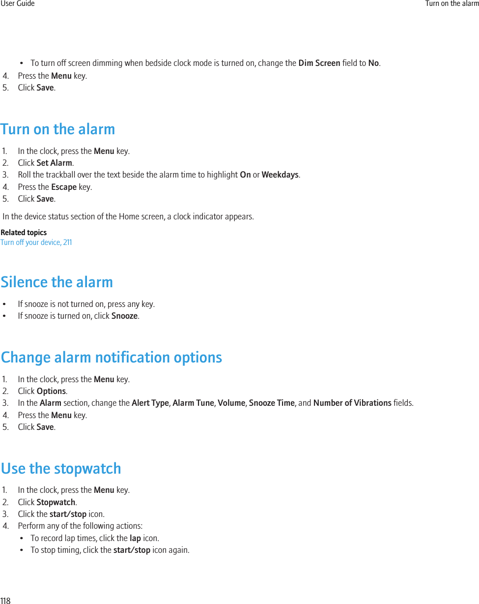 • To turn off screen dimming when bedside clock mode is turned on, change the Dim Screen field to No.4. Press the Menu key.5. Click Save.Turn on the alarm1. In the clock, press the Menu key.2. Click Set Alarm.3. Roll the trackball over the text beside the alarm time to highlight On or Weekdays.4. Press the Escape key.5. Click Save.In the device status section of the Home screen, a clock indicator appears.Related topicsTurn off your device, 211Silence the alarm• If snooze is not turned on, press any key.• If snooze is turned on, click Snooze.Change alarm notification options1. In the clock, press the Menu key.2. Click Options.3. In the Alarm section, change the Alert Type, Alarm Tune, Volume, Snooze Time, and Number of Vibrations fields.4. Press the Menu key.5. Click Save.Use the stopwatch1. In the clock, press the Menu key.2. Click Stopwatch.3. Click the start/stop icon.4. Perform any of the following actions:• To record lap times, click the lap icon.• To stop timing, click the start/stop icon again.User Guide Turn on the alarm118