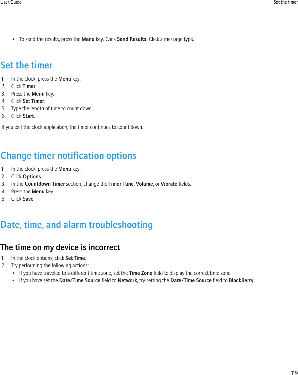 • To send the results, press the Menu key. Click Send Results. Click a message type.Set the timer1. In the clock, press the Menu key.2. Click Timer.3. Press the Menu key.4. Click Set Timer.5. Type the length of time to count down.6. Click Start.If you exit the clock application, the timer continues to count down.Change timer notification options1. In the clock, press the Menu key.2. Click Options.3. In the Countdown Timer section, change the Timer Tune, Volume, or Vibrate fields.4. Press the Menu key.5. Click Save.Date, time, and alarm troubleshootingThe time on my device is incorrect1. In the clock options, click Set Time.2. Try performing the following actions:• If you have traveled to a different time zone, set the Time Zone field to display the correct time zone.• If you have set the Date/Time Source field to Network, try setting the Date/Time Source field to BlackBerry.User Guide Set the timer119