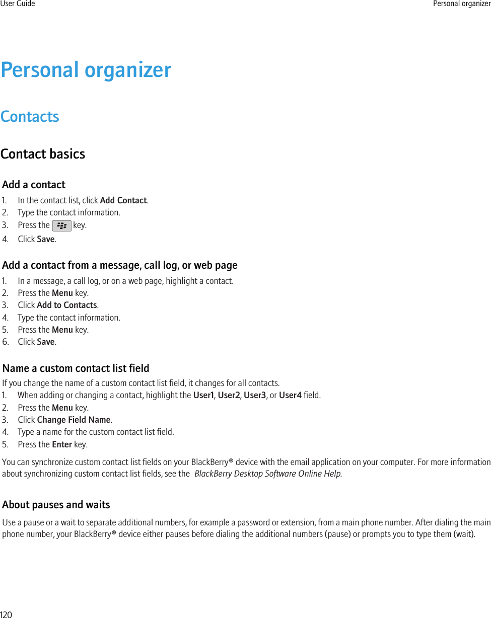 Personal organizerContactsContact basicsAdd a contact1. In the contact list, click Add Contact.2. Type the contact information.3. Press the   key.4. Click Save.Add a contact from a message, call log, or web page1. In a message, a call log, or on a web page, highlight a contact.2. Press the Menu key.3. Click Add to Contacts.4. Type the contact information.5. Press the Menu key.6. Click Save.Name a custom contact list fieldIf you change the name of a custom contact list field, it changes for all contacts.1. When adding or changing a contact, highlight the User1, User2, User3, or User4 field.2. Press the Menu key.3. Click Change Field Name.4. Type a name for the custom contact list field.5. Press the Enter key.You can synchronize custom contact list fields on your BlackBerry® device with the email application on your computer. For more informationabout synchronizing custom contact list fields, see the  BlackBerry Desktop Software Online Help.About pauses and waitsUse a pause or a wait to separate additional numbers, for example a password or extension, from a main phone number. After dialing the mainphone number, your BlackBerry® device either pauses before dialing the additional numbers (pause) or prompts you to type them (wait).User Guide Personal organizer120