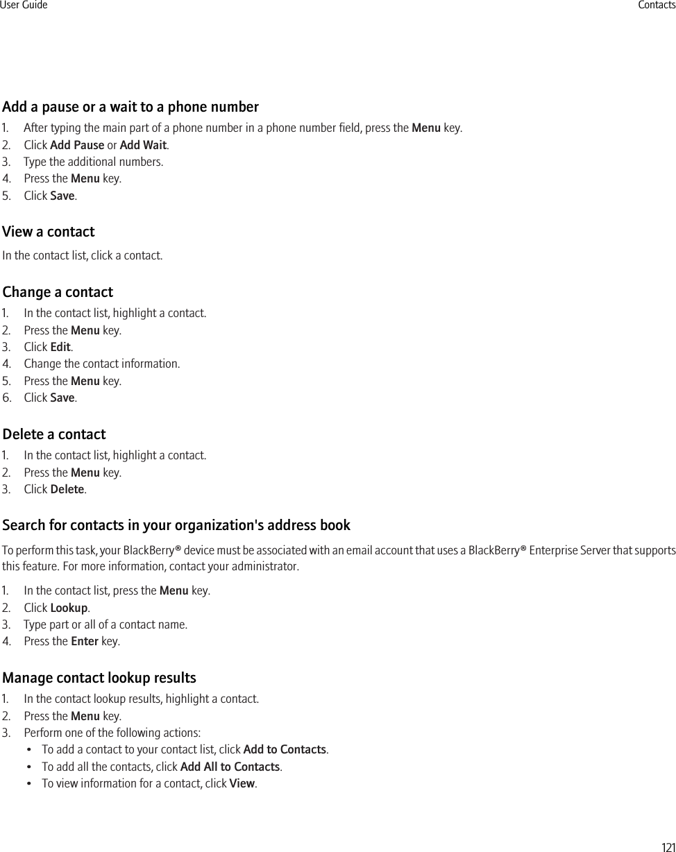 Add a pause or a wait to a phone number1. After typing the main part of a phone number in a phone number field, press the Menu key.2. Click Add Pause or Add Wait.3. Type the additional numbers.4. Press the Menu key.5. Click Save.View a contactIn the contact list, click a contact.Change a contact1. In the contact list, highlight a contact.2. Press the Menu key.3. Click Edit.4. Change the contact information.5. Press the Menu key.6. Click Save.Delete a contact1. In the contact list, highlight a contact.2. Press the Menu key.3. Click Delete.Search for contacts in your organization&apos;s address bookTo perform this task, your BlackBerry® device must be associated with an email account that uses a BlackBerry® Enterprise Server that supportsthis feature. For more information, contact your administrator.1. In the contact list, press the Menu key.2. Click Lookup.3. Type part or all of a contact name.4. Press the Enter key.Manage contact lookup results1. In the contact lookup results, highlight a contact.2. Press the Menu key.3. Perform one of the following actions:• To add a contact to your contact list, click Add to Contacts.• To add all the contacts, click Add All to Contacts.• To view information for a contact, click View.User Guide Contacts121