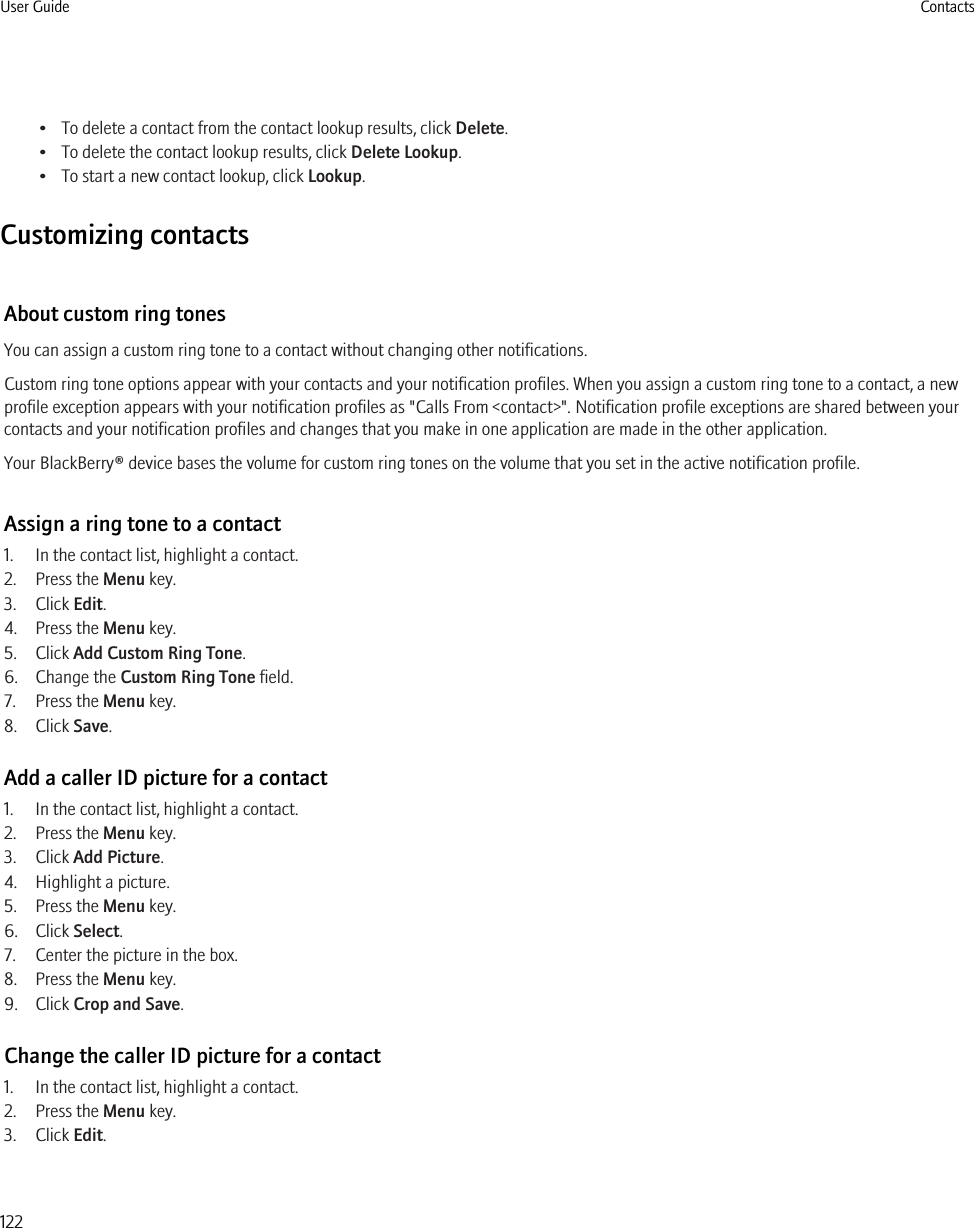 • To delete a contact from the contact lookup results, click Delete.• To delete the contact lookup results, click Delete Lookup.• To start a new contact lookup, click Lookup.Customizing contactsAbout custom ring tonesYou can assign a custom ring tone to a contact without changing other notifications.Custom ring tone options appear with your contacts and your notification profiles. When you assign a custom ring tone to a contact, a newprofile exception appears with your notification profiles as &quot;Calls From &lt;contact&gt;&quot;. Notification profile exceptions are shared between yourcontacts and your notification profiles and changes that you make in one application are made in the other application.Your BlackBerry® device bases the volume for custom ring tones on the volume that you set in the active notification profile.Assign a ring tone to a contact1. In the contact list, highlight a contact.2. Press the Menu key.3. Click Edit.4. Press the Menu key.5. Click Add Custom Ring Tone.6. Change the Custom Ring Tone field.7. Press the Menu key.8. Click Save.Add a caller ID picture for a contact1. In the contact list, highlight a contact.2. Press the Menu key.3. Click Add Picture.4. Highlight a picture.5. Press the Menu key.6. Click Select.7. Center the picture in the box.8. Press the Menu key.9. Click Crop and Save.Change the caller ID picture for a contact1. In the contact list, highlight a contact.2. Press the Menu key.3. Click Edit.User Guide Contacts122