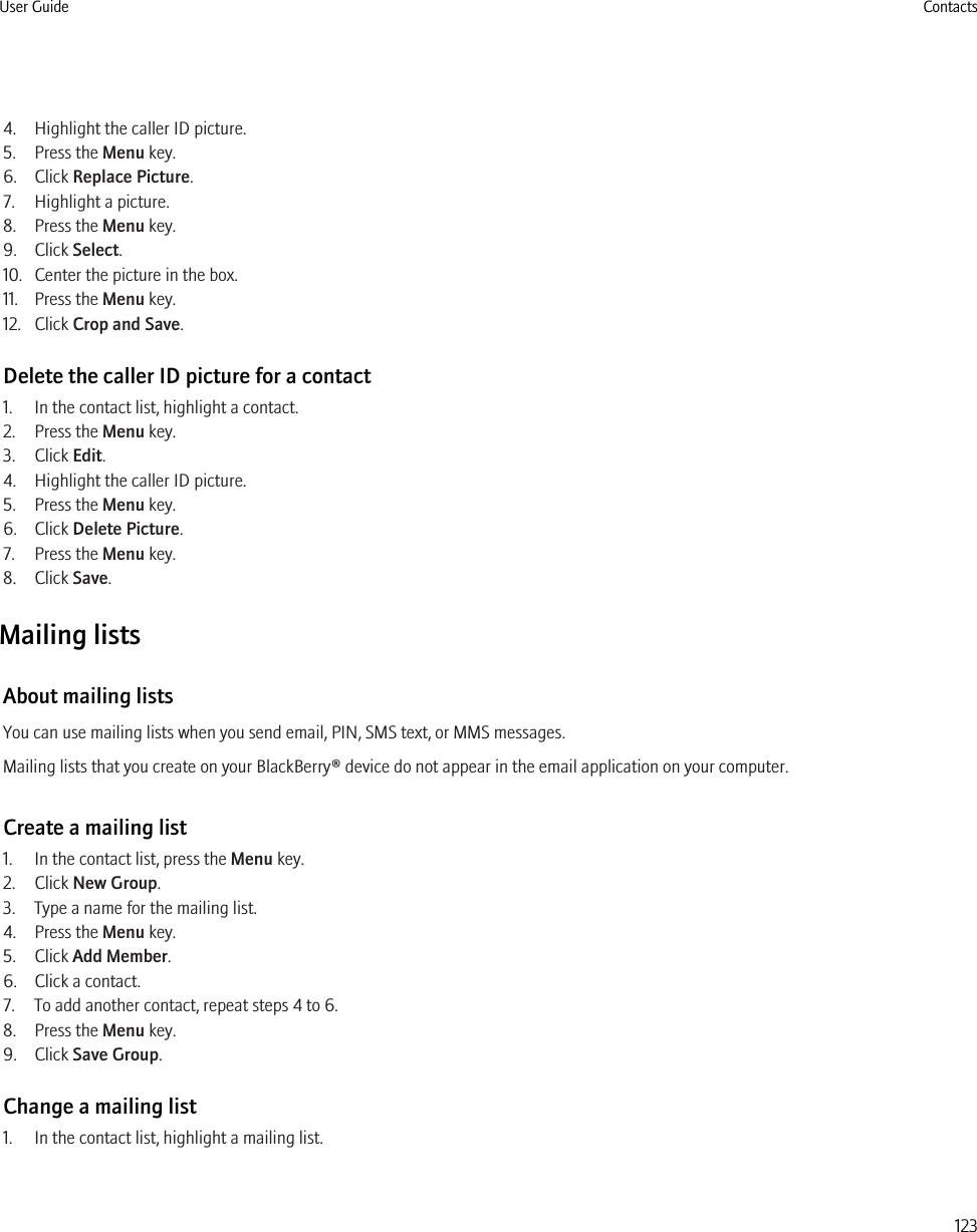4. Highlight the caller ID picture.5. Press the Menu key.6. Click Replace Picture.7. Highlight a picture.8. Press the Menu key.9. Click Select.10. Center the picture in the box.11. Press the Menu key.12. Click Crop and Save.Delete the caller ID picture for a contact1. In the contact list, highlight a contact.2. Press the Menu key.3. Click Edit.4. Highlight the caller ID picture.5. Press the Menu key.6. Click Delete Picture.7. Press the Menu key.8. Click Save.Mailing listsAbout mailing listsYou can use mailing lists when you send email, PIN, SMS text, or MMS messages.Mailing lists that you create on your BlackBerry® device do not appear in the email application on your computer.Create a mailing list1. In the contact list, press the Menu key.2. Click New Group.3. Type a name for the mailing list.4. Press the Menu key.5. Click Add Member.6. Click a contact.7. To add another contact, repeat steps 4 to 6.8. Press the Menu key.9. Click Save Group.Change a mailing list1. In the contact list, highlight a mailing list.User Guide Contacts123