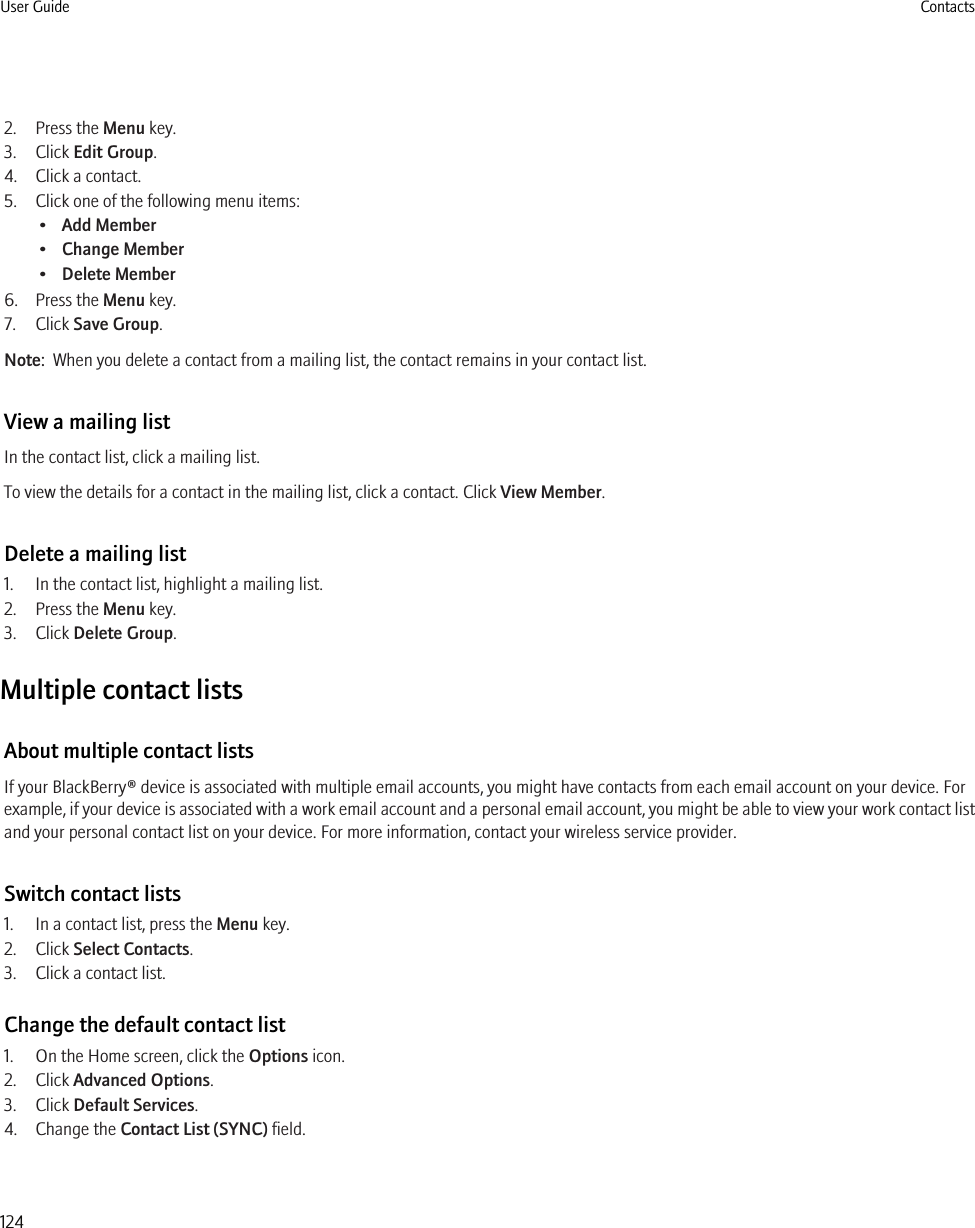 2. Press the Menu key.3. Click Edit Group.4. Click a contact.5. Click one of the following menu items:•Add Member•Change Member•Delete Member6. Press the Menu key.7. Click Save Group.Note:  When you delete a contact from a mailing list, the contact remains in your contact list.View a mailing listIn the contact list, click a mailing list.To view the details for a contact in the mailing list, click a contact. Click View Member.Delete a mailing list1. In the contact list, highlight a mailing list.2. Press the Menu key.3. Click Delete Group.Multiple contact listsAbout multiple contact listsIf your BlackBerry® device is associated with multiple email accounts, you might have contacts from each email account on your device. Forexample, if your device is associated with a work email account and a personal email account, you might be able to view your work contact listand your personal contact list on your device. For more information, contact your wireless service provider.Switch contact lists1. In a contact list, press the Menu key.2. Click Select Contacts.3. Click a contact list.Change the default contact list1. On the Home screen, click the Options icon.2. Click Advanced Options.3. Click Default Services.4. Change the Contact List (SYNC) field.User Guide Contacts124
