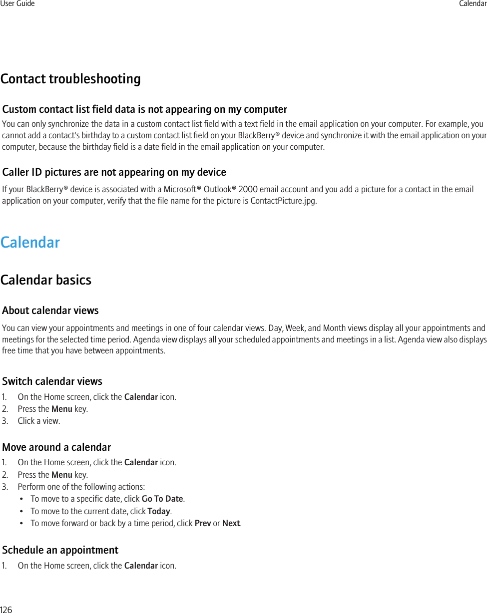 Contact troubleshootingCustom contact list field data is not appearing on my computerYou can only synchronize the data in a custom contact list field with a text field in the email application on your computer. For example, youcannot add a contact&apos;s birthday to a custom contact list field on your BlackBerry® device and synchronize it with the email application on yourcomputer, because the birthday field is a date field in the email application on your computer.Caller ID pictures are not appearing on my deviceIf your BlackBerry® device is associated with a Microsoft® Outlook® 2000 email account and you add a picture for a contact in the emailapplication on your computer, verify that the file name for the picture is ContactPicture.jpg.CalendarCalendar basicsAbout calendar viewsYou can view your appointments and meetings in one of four calendar views. Day, Week, and Month views display all your appointments andmeetings for the selected time period. Agenda view displays all your scheduled appointments and meetings in a list. Agenda view also displaysfree time that you have between appointments.Switch calendar views1. On the Home screen, click the Calendar icon.2. Press the Menu key.3. Click a view.Move around a calendar1. On the Home screen, click the Calendar icon.2. Press the Menu key.3. Perform one of the following actions:• To move to a specific date, click Go To Date.• To move to the current date, click Today.• To move forward or back by a time period, click Prev or Next.Schedule an appointment1. On the Home screen, click the Calendar icon.User Guide Calendar126