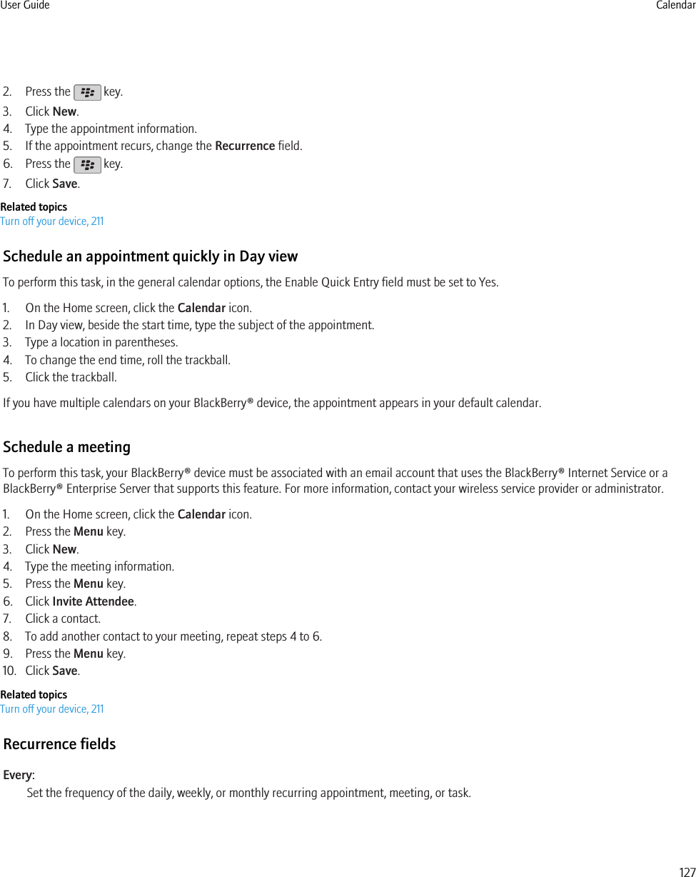 2. Press the   key.3. Click New.4. Type the appointment information.5. If the appointment recurs, change the Recurrence field.6. Press the   key.7. Click Save.Related topicsTurn off your device, 211Schedule an appointment quickly in Day viewTo perform this task, in the general calendar options, the Enable Quick Entry field must be set to Yes.1. On the Home screen, click the Calendar icon.2. In Day view, beside the start time, type the subject of the appointment.3. Type a location in parentheses.4. To change the end time, roll the trackball.5. Click the trackball.If you have multiple calendars on your BlackBerry® device, the appointment appears in your default calendar.Schedule a meetingTo perform this task, your BlackBerry® device must be associated with an email account that uses the BlackBerry® Internet Service or aBlackBerry® Enterprise Server that supports this feature. For more information, contact your wireless service provider or administrator.1. On the Home screen, click the Calendar icon.2. Press the Menu key.3. Click New.4. Type the meeting information.5. Press the Menu key.6. Click Invite Attendee.7. Click a contact.8. To add another contact to your meeting, repeat steps 4 to 6.9. Press the Menu key.10. Click Save.Related topicsTurn off your device, 211Recurrence fieldsEvery:Set the frequency of the daily, weekly, or monthly recurring appointment, meeting, or task.User Guide Calendar127