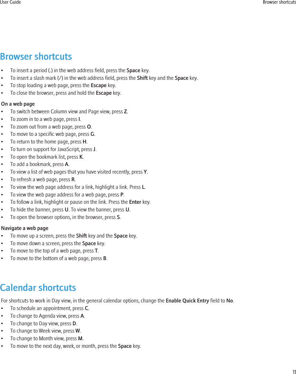 Browser shortcuts• To insert a period (.) in the web address field, press the Space key.• To insert a slash mark (/) in the web address field, press the Shift key and the Space key.• To stop loading a web page, press the Escape key.• To close the browser, press and hold the Escape key.On a web page• To switch between Column view and Page view, press Z.• To zoom in to a web page, press I.• To zoom out from a web page, press O.• To move to a specific web page, press G.• To return to the home page, press H.• To turn on support for JavaScript, press J.• To open the bookmark list, press K.• To add a bookmark, press A.• To view a list of web pages that you have visited recently, press Y.• To refresh a web page, press R.• To view the web page address for a link, highlight a link. Press L.• To view the web page address for a web page, press P.• To follow a link, highlight or pause on the link. Press the Enter key.• To hide the banner, press U. To view the banner, press U.• To open the browser options, in the browser, press S.Navigate a web page• To move up a screen, press the Shift key and the Space key.• To move down a screen, press the Space key.• To move to the top of a web page, press T.• To move to the bottom of a web page, press B.Calendar shortcutsFor shortcuts to work in Day view, in the general calendar options, change the Enable Quick Entry field to No.• To schedule an appointment, press C.• To change to Agenda view, press A.• To change to Day view, press D.• To change to Week view, press W.• To change to Month view, press M.• To move to the next day, week, or month, press the Space key.User Guide Browser shortcuts11