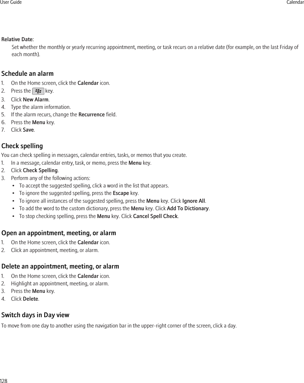 Relative Date:Set whether the monthly or yearly recurring appointment, meeting, or task recurs on a relative date (for example, on the last Friday ofeach month).Schedule an alarm1. On the Home screen, click the Calendar icon.2. Press the   key.3. Click New Alarm.4. Type the alarm information.5. If the alarm recurs, change the Recurrence field.6. Press the Menu key.7. Click Save.Check spellingYou can check spelling in messages, calendar entries, tasks, or memos that you create.1. In a message, calendar entry, task, or memo, press the Menu key.2. Click Check Spelling.3. Perform any of the following actions:• To accept the suggested spelling, click a word in the list that appears.• To ignore the suggested spelling, press the Escape key.• To ignore all instances of the suggested spelling, press the Menu key. Click Ignore All.• To add the word to the custom dictionary, press the Menu key. Click Add To Dictionary.• To stop checking spelling, press the Menu key. Click Cancel Spell Check.Open an appointment, meeting, or alarm1. On the Home screen, click the Calendar icon.2. Click an appointment, meeting, or alarm.Delete an appointment, meeting, or alarm1. On the Home screen, click the Calendar icon.2. Highlight an appointment, meeting, or alarm.3. Press the Menu key.4. Click Delete.Switch days in Day viewTo move from one day to another using the navigation bar in the upper-right corner of the screen, click a day.User Guide Calendar128