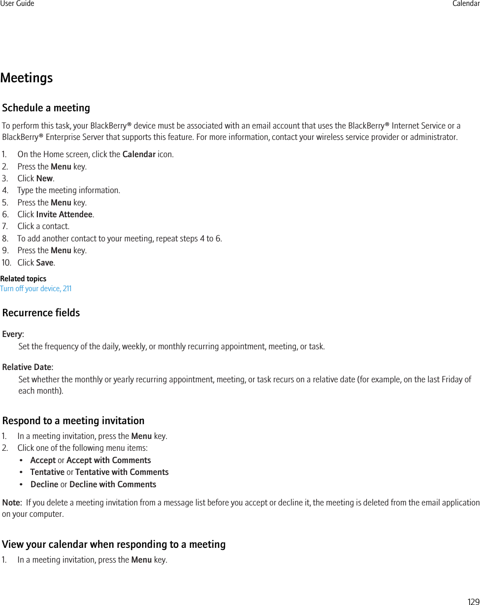 MeetingsSchedule a meetingTo perform this task, your BlackBerry® device must be associated with an email account that uses the BlackBerry® Internet Service or aBlackBerry® Enterprise Server that supports this feature. For more information, contact your wireless service provider or administrator.1. On the Home screen, click the Calendar icon.2. Press the Menu key.3. Click New.4. Type the meeting information.5. Press the Menu key.6. Click Invite Attendee.7. Click a contact.8. To add another contact to your meeting, repeat steps 4 to 6.9. Press the Menu key.10. Click Save.Related topicsTurn off your device, 211Recurrence fieldsEvery:Set the frequency of the daily, weekly, or monthly recurring appointment, meeting, or task.Relative Date:Set whether the monthly or yearly recurring appointment, meeting, or task recurs on a relative date (for example, on the last Friday ofeach month).Respond to a meeting invitation1. In a meeting invitation, press the Menu key.2. Click one of the following menu items:•Accept or Accept with Comments•Tentative or Tentative with Comments•Decline or Decline with CommentsNote:  If you delete a meeting invitation from a message list before you accept or decline it, the meeting is deleted from the email applicationon your computer.View your calendar when responding to a meeting1. In a meeting invitation, press the Menu key.User Guide Calendar129