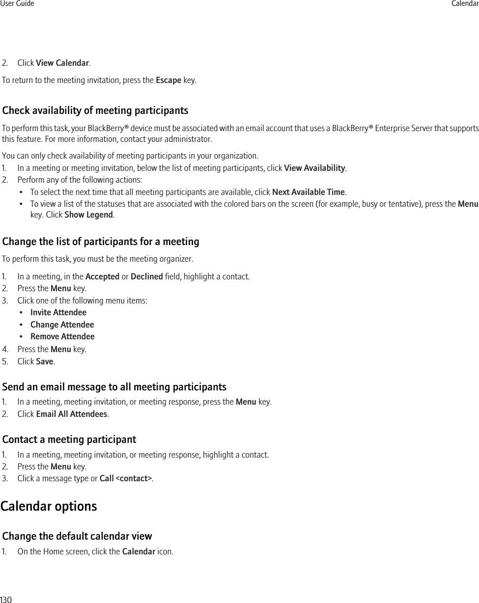 2. Click View Calendar.To return to the meeting invitation, press the Escape key.Check availability of meeting participantsTo perform this task, your BlackBerry® device must be associated with an email account that uses a BlackBerry® Enterprise Server that supportsthis feature. For more information, contact your administrator.You can only check availability of meeting participants in your organization.1. In a meeting or meeting invitation, below the list of meeting participants, click View Availability.2. Perform any of the following actions:• To select the next time that all meeting participants are available, click Next Available Time.• To view a list of the statuses that are associated with the colored bars on the screen (for example, busy or tentative), press the Menukey. Click Show Legend.Change the list of participants for a meetingTo perform this task, you must be the meeting organizer.1. In a meeting, in the Accepted or Declined field, highlight a contact.2. Press the Menu key.3. Click one of the following menu items:•Invite Attendee•Change Attendee•Remove Attendee4. Press the Menu key.5. Click Save.Send an email message to all meeting participants1. In a meeting, meeting invitation, or meeting response, press the Menu key.2. Click Email All Attendees.Contact a meeting participant1. In a meeting, meeting invitation, or meeting response, highlight a contact.2. Press the Menu key.3. Click a message type or Call &lt;contact&gt;.Calendar optionsChange the default calendar view1. On the Home screen, click the Calendar icon.User Guide Calendar130