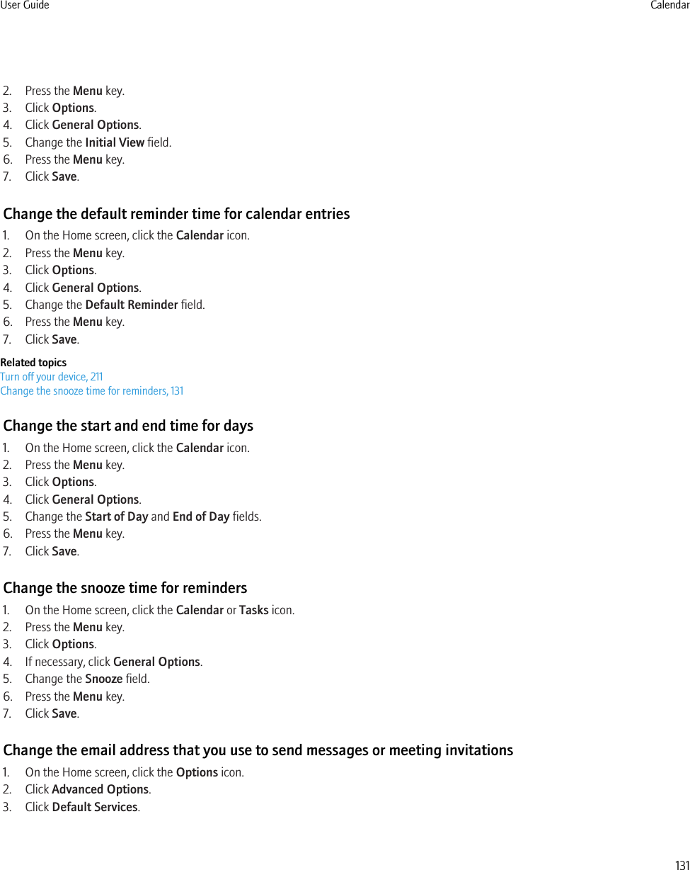 2. Press the Menu key.3. Click Options.4. Click General Options.5. Change the Initial View field.6. Press the Menu key.7. Click Save.Change the default reminder time for calendar entries1. On the Home screen, click the Calendar icon.2. Press the Menu key.3. Click Options.4. Click General Options.5. Change the Default Reminder field.6. Press the Menu key.7. Click Save.Related topicsTurn off your device, 211Change the snooze time for reminders, 131Change the start and end time for days1. On the Home screen, click the Calendar icon.2. Press the Menu key.3. Click Options.4. Click General Options.5. Change the Start of Day and End of Day fields.6. Press the Menu key.7. Click Save.Change the snooze time for reminders1. On the Home screen, click the Calendar or Tasks icon.2. Press the Menu key.3. Click Options.4. If necessary, click General Options.5. Change the Snooze field.6. Press the Menu key.7. Click Save.Change the email address that you use to send messages or meeting invitations1. On the Home screen, click the Options icon.2. Click Advanced Options.3. Click Default Services.User Guide Calendar131