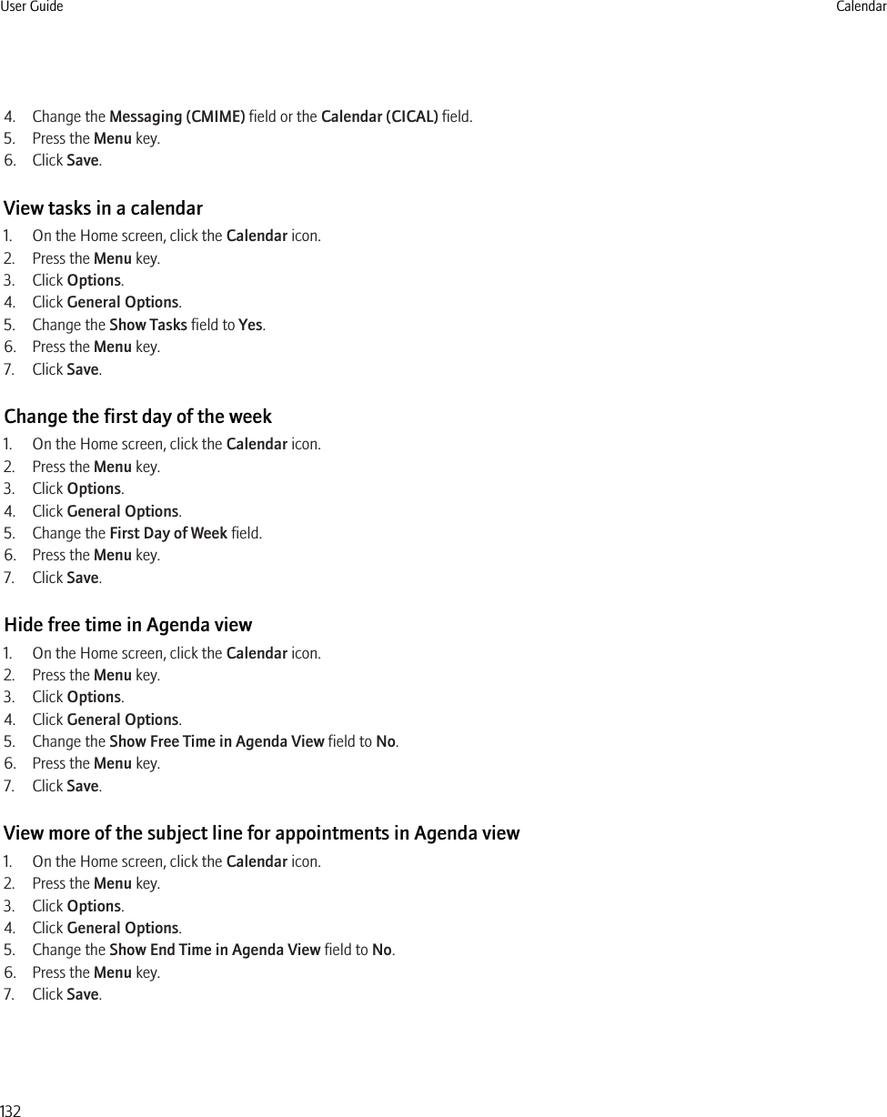 4. Change the Messaging (CMIME) field or the Calendar (CICAL) field.5. Press the Menu key.6. Click Save.View tasks in a calendar1. On the Home screen, click the Calendar icon.2. Press the Menu key.3. Click Options.4. Click General Options.5. Change the Show Tasks field to Yes.6. Press the Menu key.7. Click Save.Change the first day of the week1. On the Home screen, click the Calendar icon.2. Press the Menu key.3. Click Options.4. Click General Options.5. Change the First Day of Week field.6. Press the Menu key.7. Click Save.Hide free time in Agenda view1. On the Home screen, click the Calendar icon.2. Press the Menu key.3. Click Options.4. Click General Options.5. Change the Show Free Time in Agenda View field to No.6. Press the Menu key.7. Click Save.View more of the subject line for appointments in Agenda view1. On the Home screen, click the Calendar icon.2. Press the Menu key.3. Click Options.4. Click General Options.5. Change the Show End Time in Agenda View field to No.6. Press the Menu key.7. Click Save.User Guide Calendar132