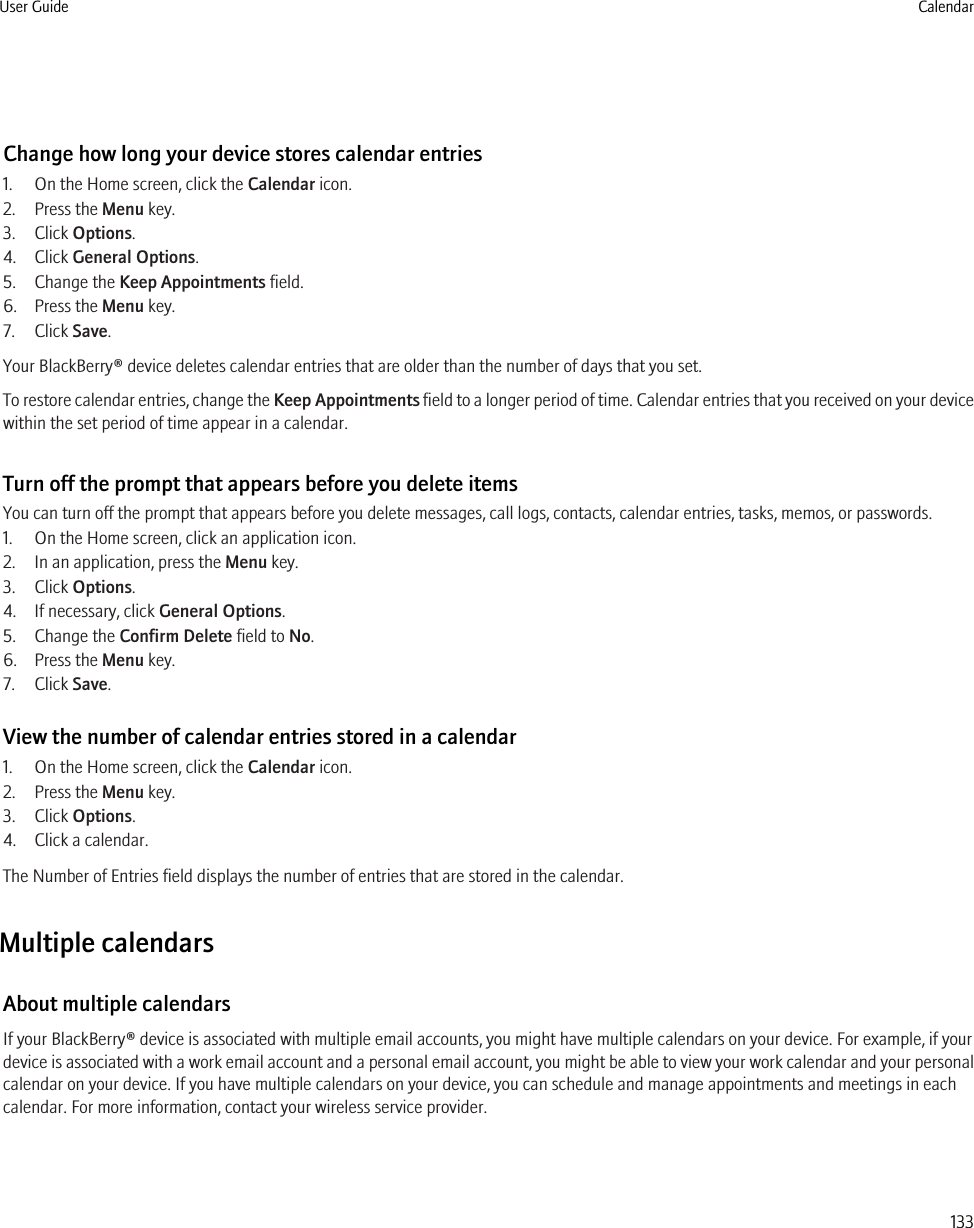 Change how long your device stores calendar entries1. On the Home screen, click the Calendar icon.2. Press the Menu key.3. Click Options.4. Click General Options.5. Change the Keep Appointments field.6. Press the Menu key.7. Click Save.Your BlackBerry® device deletes calendar entries that are older than the number of days that you set.To restore calendar entries, change the Keep Appointments field to a longer period of time. Calendar entries that you received on your devicewithin the set period of time appear in a calendar.Turn off the prompt that appears before you delete itemsYou can turn off the prompt that appears before you delete messages, call logs, contacts, calendar entries, tasks, memos, or passwords.1. On the Home screen, click an application icon.2. In an application, press the Menu key.3. Click Options.4. If necessary, click General Options.5. Change the Confirm Delete field to No.6. Press the Menu key.7. Click Save.View the number of calendar entries stored in a calendar1. On the Home screen, click the Calendar icon.2. Press the Menu key.3. Click Options.4. Click a calendar.The Number of Entries field displays the number of entries that are stored in the calendar.Multiple calendarsAbout multiple calendarsIf your BlackBerry® device is associated with multiple email accounts, you might have multiple calendars on your device. For example, if yourdevice is associated with a work email account and a personal email account, you might be able to view your work calendar and your personalcalendar on your device. If you have multiple calendars on your device, you can schedule and manage appointments and meetings in eachcalendar. For more information, contact your wireless service provider.User Guide Calendar133