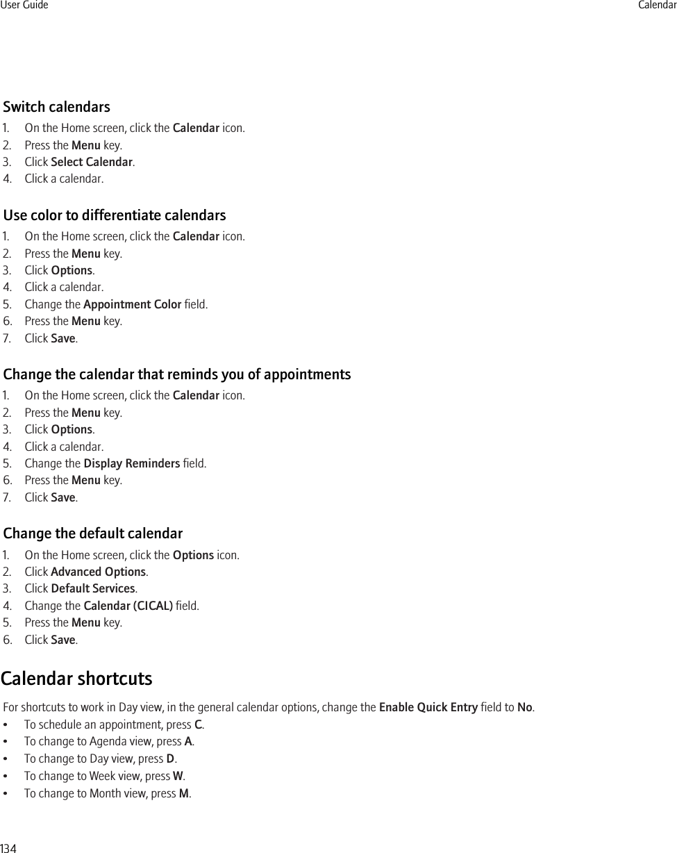 Switch calendars1. On the Home screen, click the Calendar icon.2. Press the Menu key.3. Click Select Calendar.4. Click a calendar.Use color to differentiate calendars1. On the Home screen, click the Calendar icon.2. Press the Menu key.3. Click Options.4. Click a calendar.5. Change the Appointment Color field.6. Press the Menu key.7. Click Save.Change the calendar that reminds you of appointments1. On the Home screen, click the Calendar icon.2. Press the Menu key.3. Click Options.4. Click a calendar.5. Change the Display Reminders field.6. Press the Menu key.7. Click Save.Change the default calendar1. On the Home screen, click the Options icon.2. Click Advanced Options.3. Click Default Services.4. Change the Calendar (CICAL) field.5. Press the Menu key.6. Click Save.Calendar shortcutsFor shortcuts to work in Day view, in the general calendar options, change the Enable Quick Entry field to No.• To schedule an appointment, press C.• To change to Agenda view, press A.• To change to Day view, press D.• To change to Week view, press W.• To change to Month view, press M.User Guide Calendar134