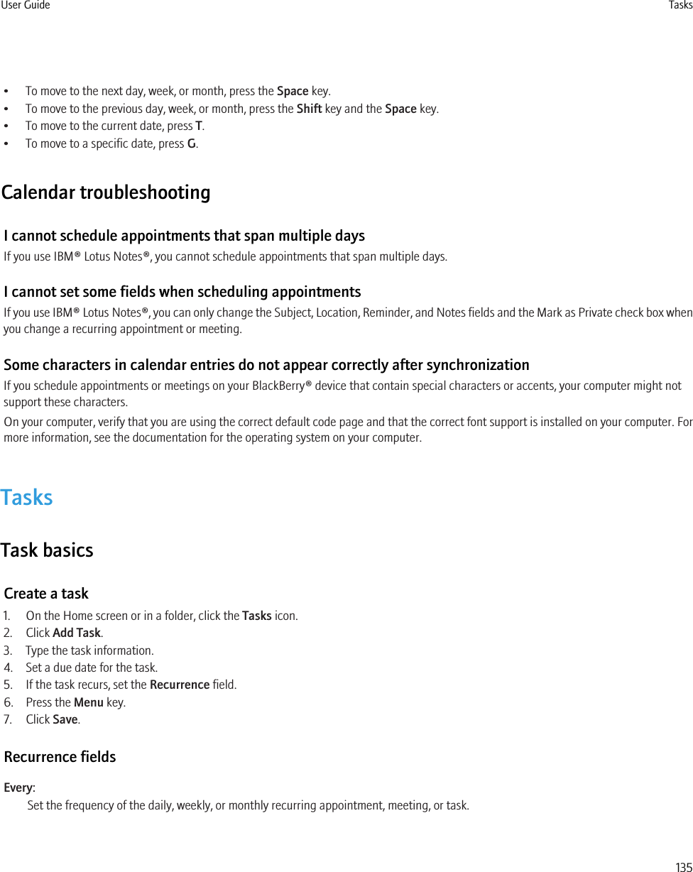 • To move to the next day, week, or month, press the Space key.• To move to the previous day, week, or month, press the Shift key and the Space key.• To move to the current date, press T.• To move to a specific date, press G.Calendar troubleshootingI cannot schedule appointments that span multiple daysIf you use IBM® Lotus Notes®, you cannot schedule appointments that span multiple days.I cannot set some fields when scheduling appointmentsIf you use IBM® Lotus Notes®, you can only change the Subject, Location, Reminder, and Notes fields and the Mark as Private check box whenyou change a recurring appointment or meeting.Some characters in calendar entries do not appear correctly after synchronizationIf you schedule appointments or meetings on your BlackBerry® device that contain special characters or accents, your computer might notsupport these characters.On your computer, verify that you are using the correct default code page and that the correct font support is installed on your computer. Formore information, see the documentation for the operating system on your computer.TasksTask basicsCreate a task1. On the Home screen or in a folder, click the Tasks icon.2. Click Add Task.3. Type the task information.4. Set a due date for the task.5. If the task recurs, set the Recurrence field.6. Press the Menu key.7. Click Save.Recurrence fieldsEvery:Set the frequency of the daily, weekly, or monthly recurring appointment, meeting, or task.User Guide Tasks135