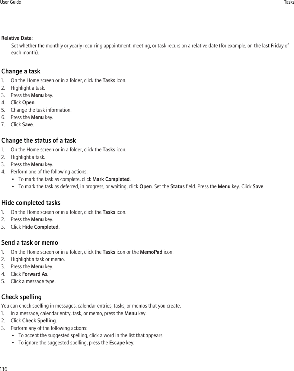 Relative Date:Set whether the monthly or yearly recurring appointment, meeting, or task recurs on a relative date (for example, on the last Friday ofeach month).Change a task1. On the Home screen or in a folder, click the Tasks icon.2. Highlight a task.3. Press the Menu key.4. Click Open.5. Change the task information.6. Press the Menu key.7. Click Save.Change the status of a task1. On the Home screen or in a folder, click the Tasks icon.2. Highlight a task.3. Press the Menu key.4. Perform one of the following actions:• To mark the task as complete, click Mark Completed.• To mark the task as deferred, in progress, or waiting, click Open. Set the Status field. Press the Menu key. Click Save.Hide completed tasks1. On the Home screen or in a folder, click the Tasks icon.2. Press the Menu key.3. Click Hide Completed.Send a task or memo1. On the Home screen or in a folder, click the Tasks icon or the MemoPad icon.2. Highlight a task or memo.3. Press the Menu key.4. Click Forward As.5. Click a message type.Check spellingYou can check spelling in messages, calendar entries, tasks, or memos that you create.1. In a message, calendar entry, task, or memo, press the Menu key.2. Click Check Spelling.3. Perform any of the following actions:• To accept the suggested spelling, click a word in the list that appears.• To ignore the suggested spelling, press the Escape key.User Guide Tasks136