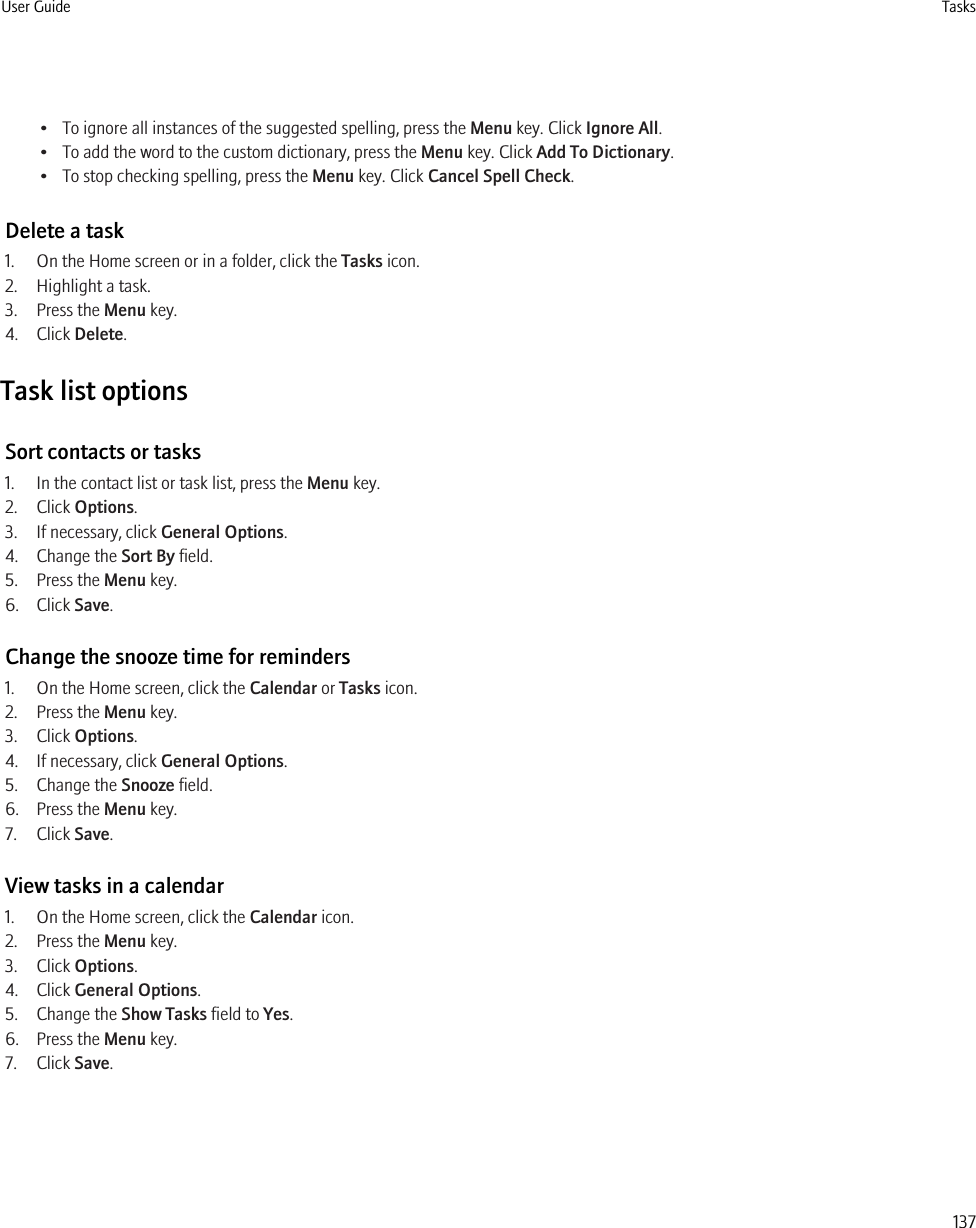 • To ignore all instances of the suggested spelling, press the Menu key. Click Ignore All.• To add the word to the custom dictionary, press the Menu key. Click Add To Dictionary.• To stop checking spelling, press the Menu key. Click Cancel Spell Check.Delete a task1. On the Home screen or in a folder, click the Tasks icon.2. Highlight a task.3. Press the Menu key.4. Click Delete.Task list optionsSort contacts or tasks1. In the contact list or task list, press the Menu key.2. Click Options.3. If necessary, click General Options.4. Change the Sort By field.5. Press the Menu key.6. Click Save.Change the snooze time for reminders1. On the Home screen, click the Calendar or Tasks icon.2. Press the Menu key.3. Click Options.4. If necessary, click General Options.5. Change the Snooze field.6. Press the Menu key.7. Click Save.View tasks in a calendar1. On the Home screen, click the Calendar icon.2. Press the Menu key.3. Click Options.4. Click General Options.5. Change the Show Tasks field to Yes.6. Press the Menu key.7. Click Save.User Guide Tasks137