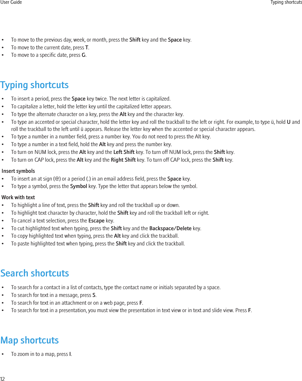 • To move to the previous day, week, or month, press the Shift key and the Space key.• To move to the current date, press T.• To move to a specific date, press G.Typing shortcuts• To insert a period, press the Space key twice. The next letter is capitalized.• To capitalize a letter, hold the letter key until the capitalized letter appears.• To type the alternate character on a key, press the Alt key and the character key.• To type an accented or special character, hold the letter key and roll the trackball to the left or right. For example, to type ü, hold U androll the trackball to the left until ü appears. Release the letter key when the accented or special character appears.• To type a number in a number field, press a number key. You do not need to press the Alt key.• To type a number in a text field, hold the Alt key and press the number key.• To turn on NUM lock, press the Alt key and the Left Shift key. To turn off NUM lock, press the Shift key.• To turn on CAP lock, press the Alt key and the Right Shift key. To turn off CAP lock, press the Shift key.Insert symbols• To insert an at sign (@) or a period (.) in an email address field, press the Space key.• To type a symbol, press the Symbol key. Type the letter that appears below the symbol.Work with text• To highlight a line of text, press the Shift key and roll the trackball up or down.• To highlight text character by character, hold the Shift key and roll the trackball left or right.• To cancel a text selection, press the Escape key.• To cut highlighted text when typing, press the Shift key and the Backspace/Delete key.• To copy highlighted text when typing, press the Alt key and click the trackball.• To paste highlighted text when typing, press the Shift key and click the trackball.Search shortcuts• To search for a contact in a list of contacts, type the contact name or initials separated by a space.• To search for text in a message, press S.• To search for text in an attachment or on a web page, press F.• To search for text in a presentation, you must view the presentation in text view or in text and slide view. Press F.Map shortcuts• To zoom in to a map, press I.User Guide Typing shortcuts12