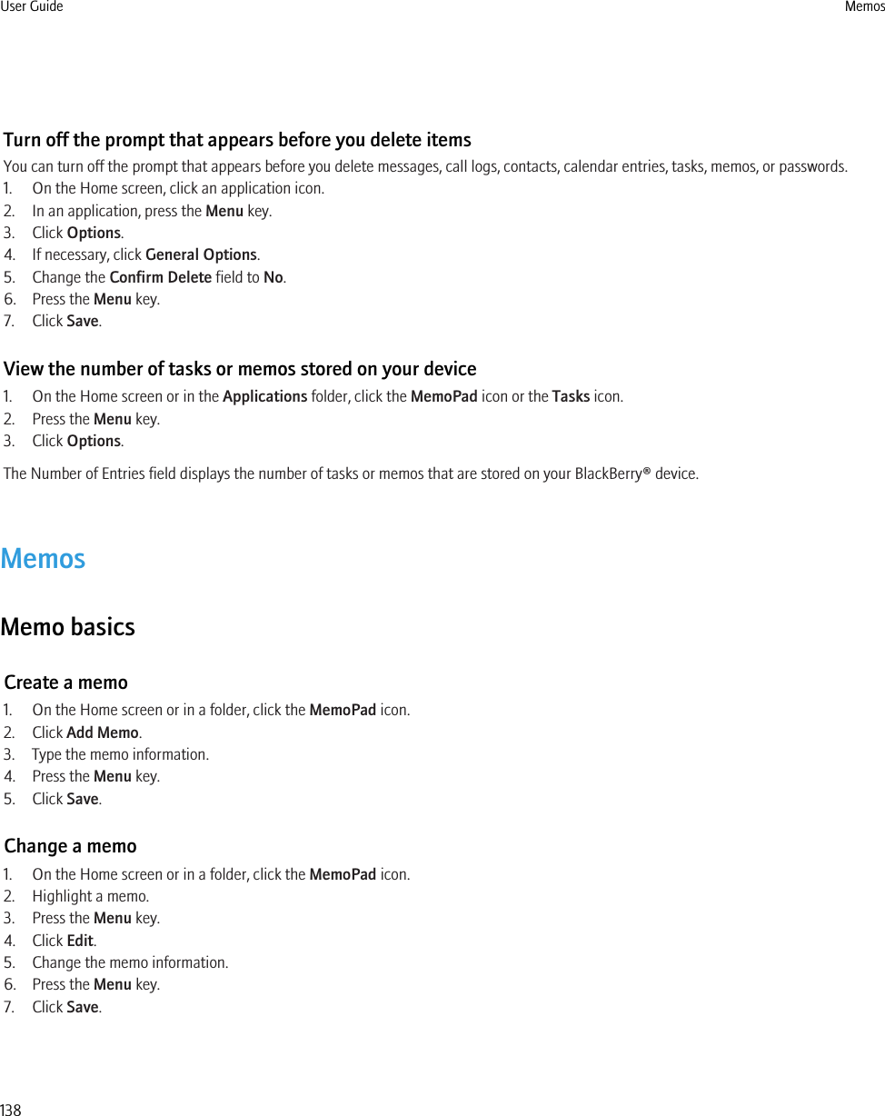 Turn off the prompt that appears before you delete itemsYou can turn off the prompt that appears before you delete messages, call logs, contacts, calendar entries, tasks, memos, or passwords.1. On the Home screen, click an application icon.2. In an application, press the Menu key.3. Click Options.4. If necessary, click General Options.5. Change the Confirm Delete field to No.6. Press the Menu key.7. Click Save.View the number of tasks or memos stored on your device1. On the Home screen or in the Applications folder, click the MemoPad icon or the Tasks icon.2. Press the Menu key.3. Click Options.The Number of Entries field displays the number of tasks or memos that are stored on your BlackBerry® device.MemosMemo basicsCreate a memo1. On the Home screen or in a folder, click the MemoPad icon.2. Click Add Memo.3. Type the memo information.4. Press the Menu key.5. Click Save.Change a memo1. On the Home screen or in a folder, click the MemoPad icon.2. Highlight a memo.3. Press the Menu key.4. Click Edit.5. Change the memo information.6. Press the Menu key.7. Click Save.User Guide Memos138