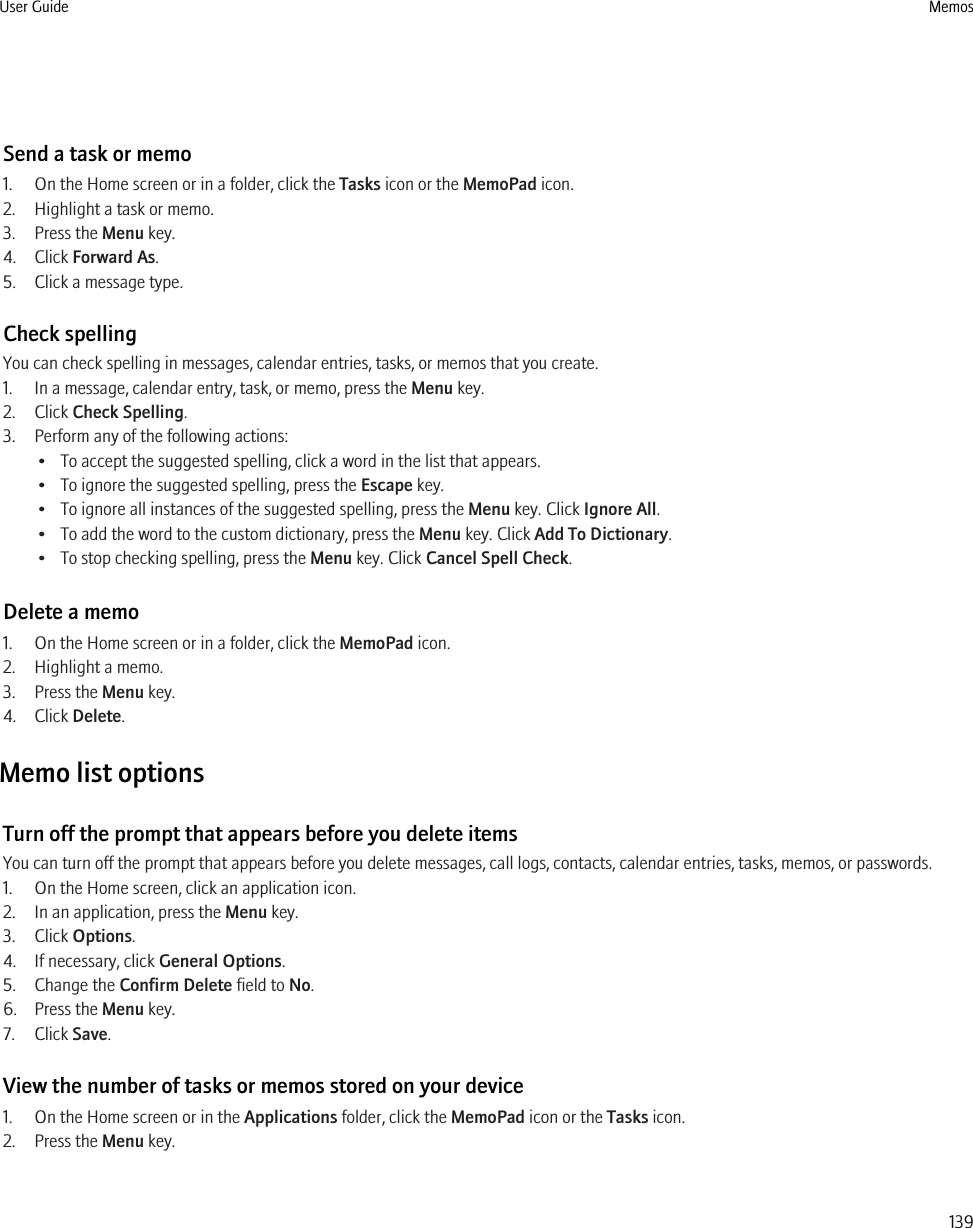 Send a task or memo1. On the Home screen or in a folder, click the Tasks icon or the MemoPad icon.2. Highlight a task or memo.3. Press the Menu key.4. Click Forward As.5. Click a message type.Check spellingYou can check spelling in messages, calendar entries, tasks, or memos that you create.1. In a message, calendar entry, task, or memo, press the Menu key.2. Click Check Spelling.3. Perform any of the following actions:• To accept the suggested spelling, click a word in the list that appears.• To ignore the suggested spelling, press the Escape key.• To ignore all instances of the suggested spelling, press the Menu key. Click Ignore All.• To add the word to the custom dictionary, press the Menu key. Click Add To Dictionary.• To stop checking spelling, press the Menu key. Click Cancel Spell Check.Delete a memo1. On the Home screen or in a folder, click the MemoPad icon.2. Highlight a memo.3. Press the Menu key.4. Click Delete.Memo list optionsTurn off the prompt that appears before you delete itemsYou can turn off the prompt that appears before you delete messages, call logs, contacts, calendar entries, tasks, memos, or passwords.1. On the Home screen, click an application icon.2. In an application, press the Menu key.3. Click Options.4. If necessary, click General Options.5. Change the Confirm Delete field to No.6. Press the Menu key.7. Click Save.View the number of tasks or memos stored on your device1. On the Home screen or in the Applications folder, click the MemoPad icon or the Tasks icon.2. Press the Menu key.User Guide Memos139