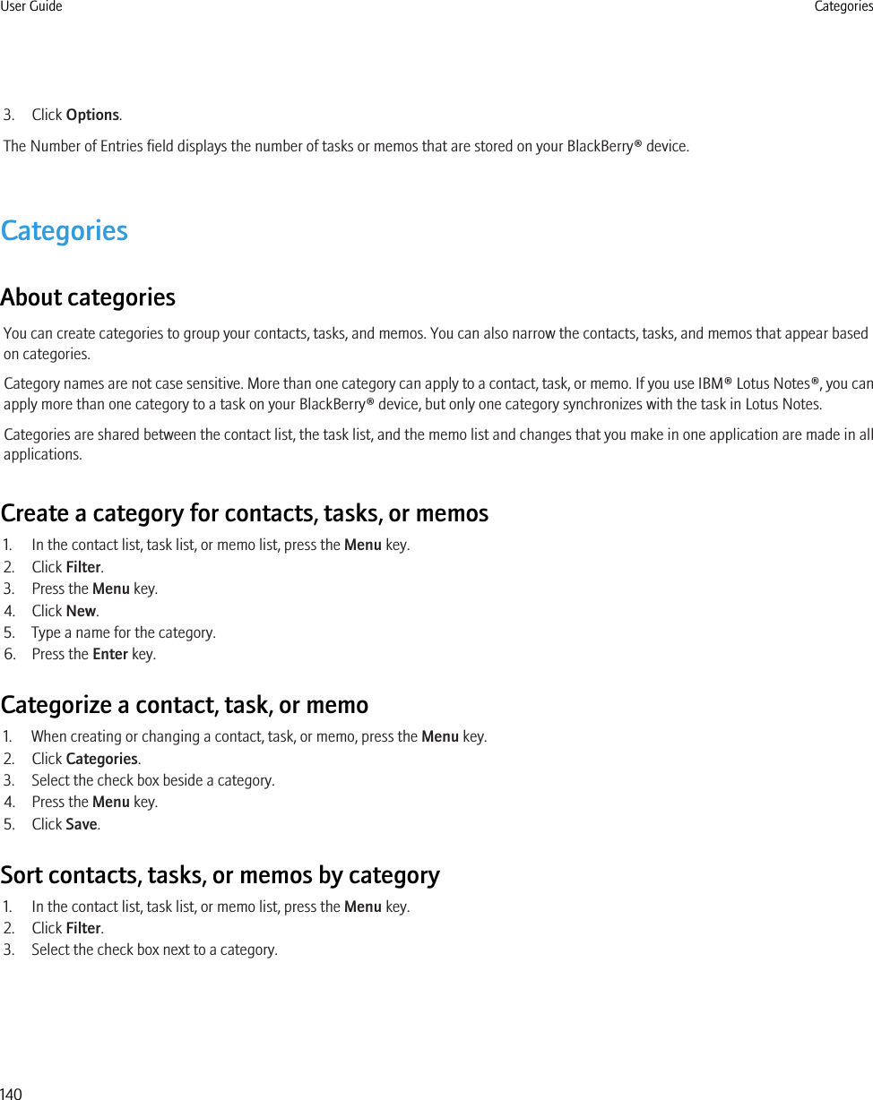 3. Click Options.The Number of Entries field displays the number of tasks or memos that are stored on your BlackBerry® device.CategoriesAbout categoriesYou can create categories to group your contacts, tasks, and memos. You can also narrow the contacts, tasks, and memos that appear basedon categories.Category names are not case sensitive. More than one category can apply to a contact, task, or memo. If you use IBM® Lotus Notes®, you canapply more than one category to a task on your BlackBerry® device, but only one category synchronizes with the task in Lotus Notes.Categories are shared between the contact list, the task list, and the memo list and changes that you make in one application are made in allapplications.Create a category for contacts, tasks, or memos1. In the contact list, task list, or memo list, press the Menu key.2. Click Filter.3. Press the Menu key.4. Click New.5. Type a name for the category.6. Press the Enter key.Categorize a contact, task, or memo1. When creating or changing a contact, task, or memo, press the Menu key.2. Click Categories.3. Select the check box beside a category.4. Press the Menu key.5. Click Save.Sort contacts, tasks, or memos by category1. In the contact list, task list, or memo list, press the Menu key.2. Click Filter.3. Select the check box next to a category.User Guide Categories140