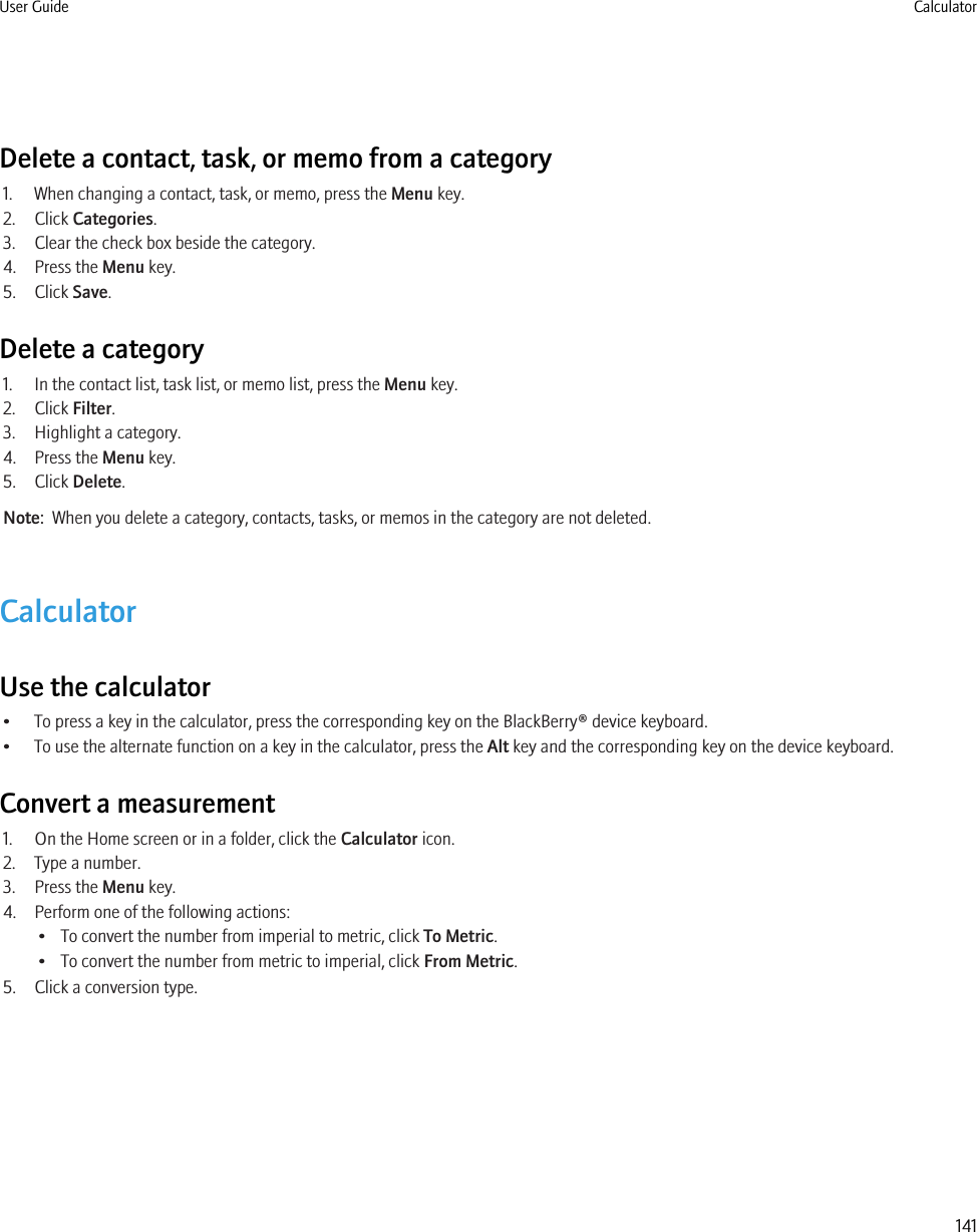 Delete a contact, task, or memo from a category1. When changing a contact, task, or memo, press the Menu key.2. Click Categories.3. Clear the check box beside the category.4. Press the Menu key.5. Click Save.Delete a category1. In the contact list, task list, or memo list, press the Menu key.2. Click Filter.3. Highlight a category.4. Press the Menu key.5. Click Delete.Note:  When you delete a category, contacts, tasks, or memos in the category are not deleted.CalculatorUse the calculator• To press a key in the calculator, press the corresponding key on the BlackBerry® device keyboard.• To use the alternate function on a key in the calculator, press the Alt key and the corresponding key on the device keyboard.Convert a measurement1. On the Home screen or in a folder, click the Calculator icon.2. Type a number.3. Press the Menu key.4. Perform one of the following actions:• To convert the number from imperial to metric, click To Metric.• To convert the number from metric to imperial, click From Metric.5. Click a conversion type.User Guide Calculator141