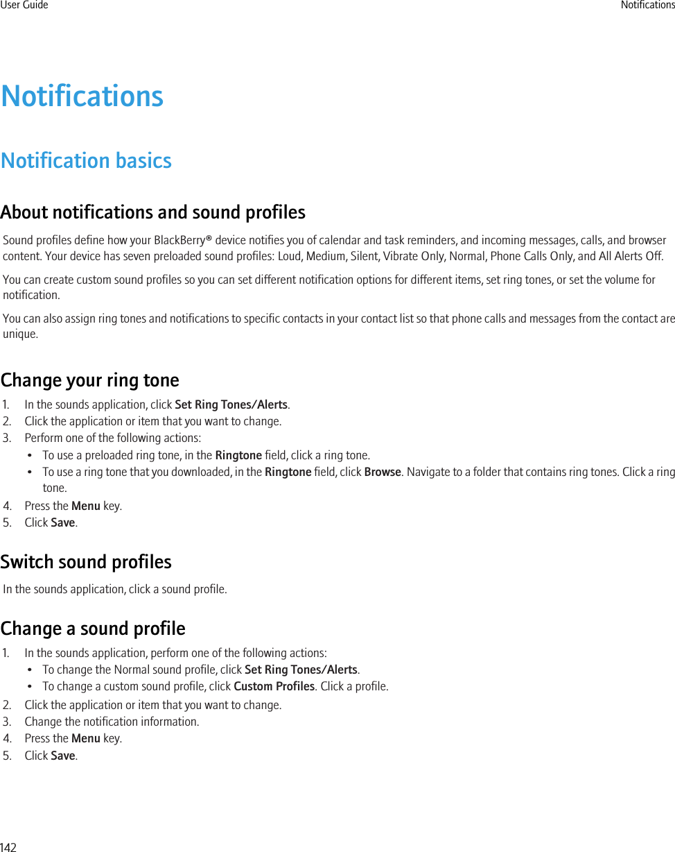 NotificationsNotification basicsAbout notifications and sound profilesSound profiles define how your BlackBerry® device notifies you of calendar and task reminders, and incoming messages, calls, and browsercontent. Your device has seven preloaded sound profiles: Loud, Medium, Silent, Vibrate Only, Normal, Phone Calls Only, and All Alerts Off.You can create custom sound profiles so you can set different notification options for different items, set ring tones, or set the volume fornotification.You can also assign ring tones and notifications to specific contacts in your contact list so that phone calls and messages from the contact areunique.Change your ring tone1. In the sounds application, click Set Ring Tones/Alerts.2. Click the application or item that you want to change.3. Perform one of the following actions:• To use a preloaded ring tone, in the Ringtone field, click a ring tone.•To use a ring tone that you downloaded, in the Ringtone field, click Browse. Navigate to a folder that contains ring tones. Click a ringtone.4. Press the Menu key.5. Click Save.Switch sound profilesIn the sounds application, click a sound profile.Change a sound profile1. In the sounds application, perform one of the following actions:• To change the Normal sound profile, click Set Ring Tones/Alerts.• To change a custom sound profile, click Custom Profiles. Click a profile.2. Click the application or item that you want to change.3. Change the notification information.4. Press the Menu key.5. Click Save.User Guide Notifications142