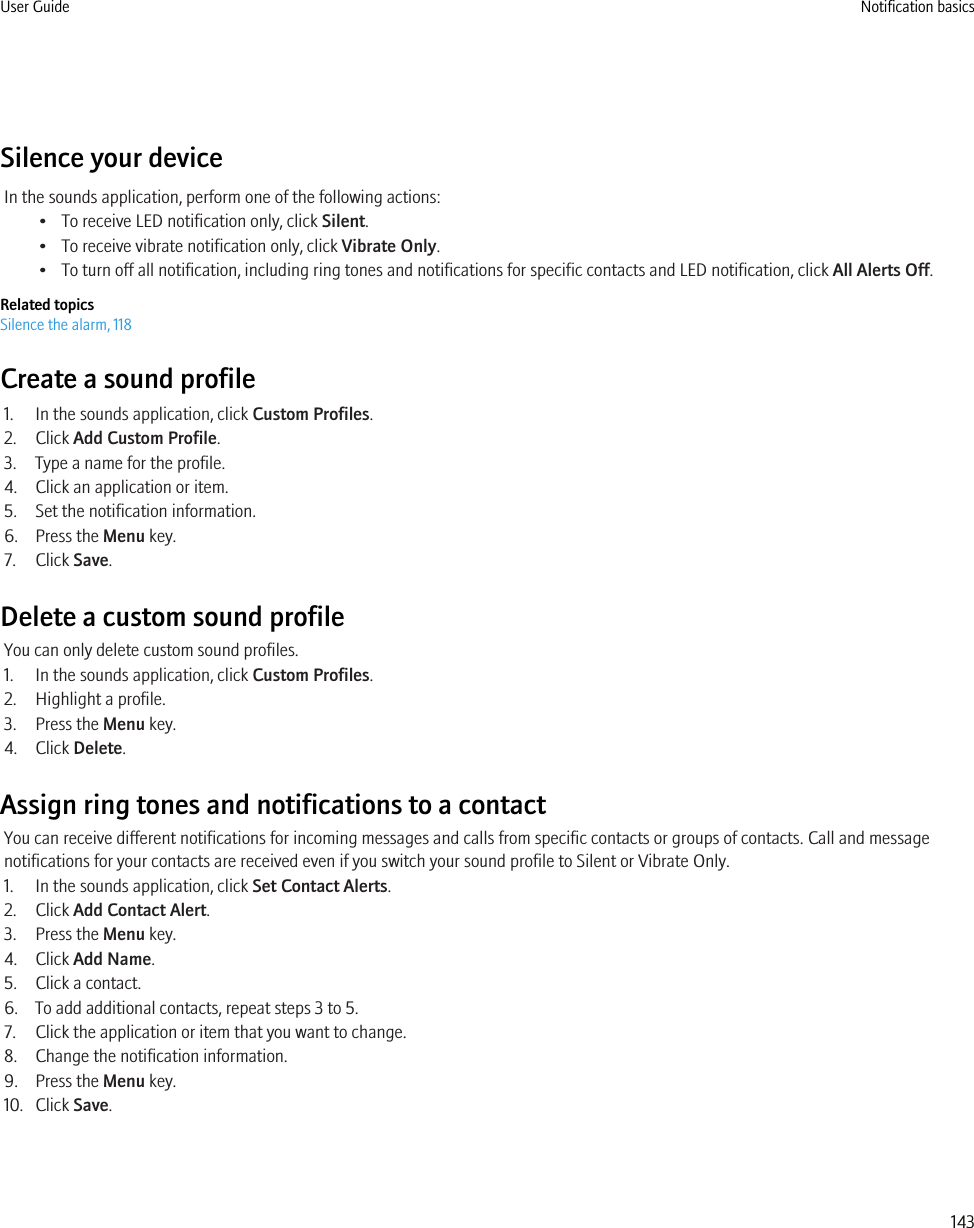 Silence your deviceIn the sounds application, perform one of the following actions:• To receive LED notification only, click Silent.• To receive vibrate notification only, click Vibrate Only.• To turn off all notification, including ring tones and notifications for specific contacts and LED notification, click All Alerts Off.Related topicsSilence the alarm, 118Create a sound profile1. In the sounds application, click Custom Profiles.2. Click Add Custom Profile.3. Type a name for the profile.4. Click an application or item.5. Set the notification information.6. Press the Menu key.7. Click Save.Delete a custom sound profileYou can only delete custom sound profiles.1. In the sounds application, click Custom Profiles.2. Highlight a profile.3. Press the Menu key.4. Click Delete.Assign ring tones and notifications to a contactYou can receive different notifications for incoming messages and calls from specific contacts or groups of contacts. Call and messagenotifications for your contacts are received even if you switch your sound profile to Silent or Vibrate Only.1. In the sounds application, click Set Contact Alerts.2. Click Add Contact Alert.3. Press the Menu key.4. Click Add Name.5. Click a contact.6. To add additional contacts, repeat steps 3 to 5.7. Click the application or item that you want to change.8. Change the notification information.9. Press the Menu key.10. Click Save.User Guide Notification basics143