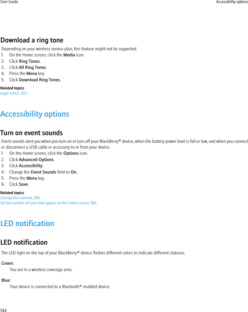 Download a ring toneDepending on your wireless service plan, this feature might not be supported.1. On the Home screen, click the Media icon.2. Click Ring Tones.3. Click All Ring Tones.4. Press the Menu key.5. Click Download Ring Tones.Related topicsLegal notice, 263Accessibility optionsTurn on event soundsEvent sounds alert you when you turn on or turn off your BlackBerry® device, when the battery power level is full or low, and when you connector disconnect a USB cable or accessory to or from your device.1. On the Home screen, click the Options icon.2. Click Advanced Options.3. Click Accessibility.4. Change the Event Sounds field to On.5. Press the Menu key.6. Click Save.Related topicsChange the contrast, 166Set the number of icons that appear on the Home screen, 166LED notificationLED notificationThe LED light on the top of your BlackBerry® device flashes different colors to indicate different statuses.Green:You are in a wireless coverage area.Blue:Your device is connected to a Bluetooth® enabled device.User Guide Accessibility options144