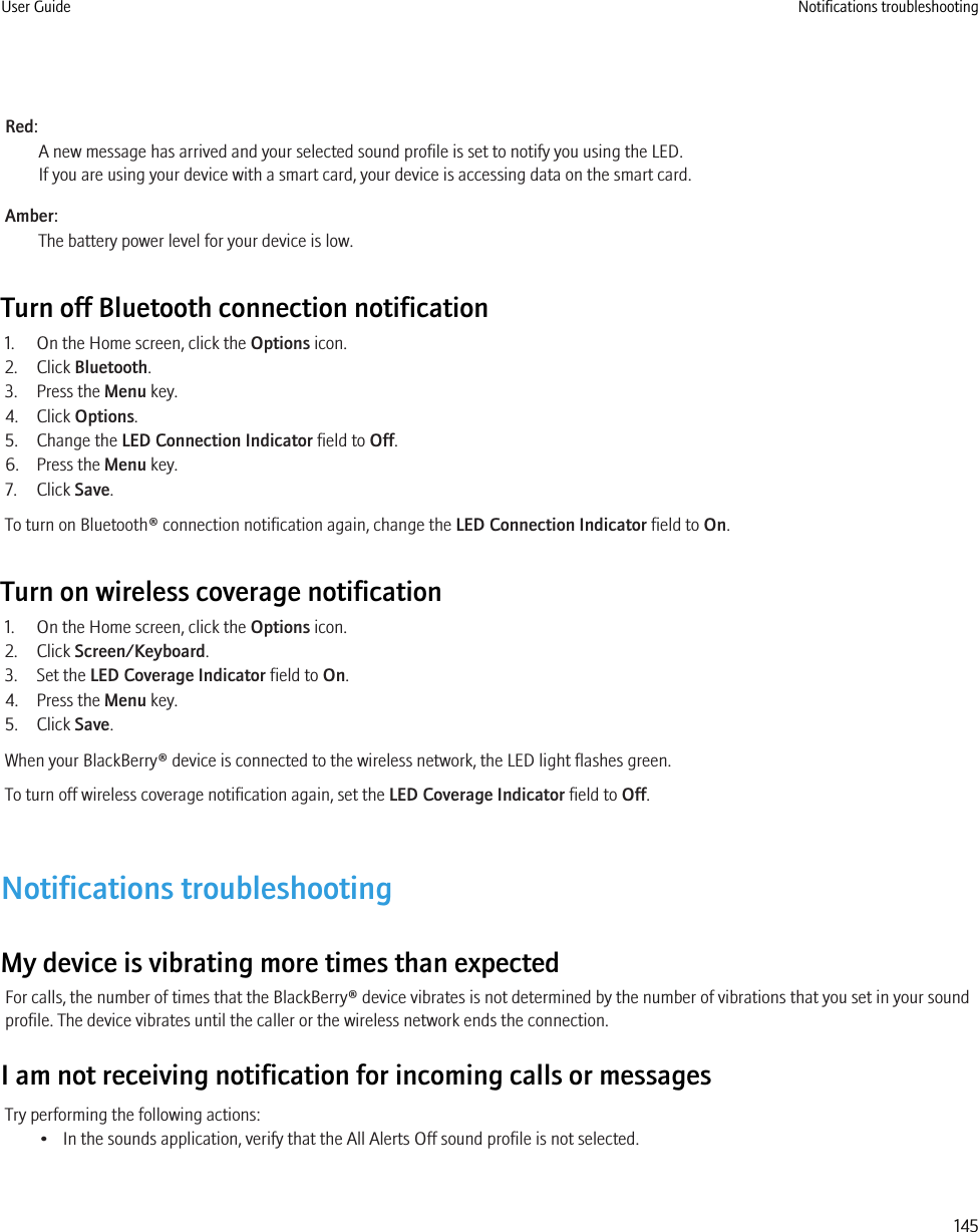 Red:A new message has arrived and your selected sound profile is set to notify you using the LED.If you are using your device with a smart card, your device is accessing data on the smart card.Amber:The battery power level for your device is low.Turn off Bluetooth connection notification1. On the Home screen, click the Options icon.2. Click Bluetooth.3. Press the Menu key.4. Click Options.5. Change the LED Connection Indicator field to Off.6. Press the Menu key.7. Click Save.To turn on Bluetooth® connection notification again, change the LED Connection Indicator field to On.Turn on wireless coverage notification1. On the Home screen, click the Options icon.2. Click Screen/Keyboard.3. Set the LED Coverage Indicator field to On.4. Press the Menu key.5. Click Save.When your BlackBerry® device is connected to the wireless network, the LED light flashes green.To turn off wireless coverage notification again, set the LED Coverage Indicator field to Off.Notifications troubleshootingMy device is vibrating more times than expectedFor calls, the number of times that the BlackBerry® device vibrates is not determined by the number of vibrations that you set in your soundprofile. The device vibrates until the caller or the wireless network ends the connection.I am not receiving notification for incoming calls or messagesTry performing the following actions:• In the sounds application, verify that the All Alerts Off sound profile is not selected.User Guide Notifications troubleshooting145