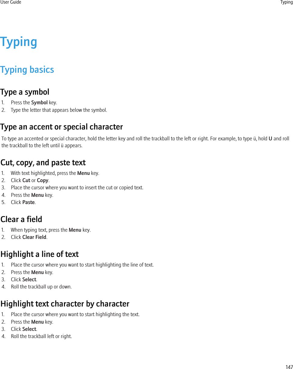 TypingTyping basicsType a symbol1. Press the Symbol key.2. Type the letter that appears below the symbol.Type an accent or special characterTo type an accented or special character, hold the letter key and roll the trackball to the left or right. For example, to type ü, hold U and rollthe trackball to the left until ü appears.Cut, copy, and paste text1. With text highlighted, press the Menu key.2. Click Cut or Copy.3. Place the cursor where you want to insert the cut or copied text.4. Press the Menu key.5. Click Paste.Clear a field1. When typing text, press the Menu key.2. Click Clear Field.Highlight a line of text1. Place the cursor where you want to start highlighting the line of text.2. Press the Menu key.3. Click Select.4. Roll the trackball up or down.Highlight text character by character1. Place the cursor where you want to start highlighting the text.2. Press the Menu key.3. Click Select.4. Roll the trackball left or right.User Guide Typing147